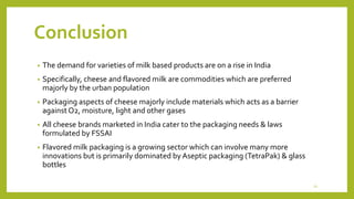 Conclusion
• The demand for varieties of milk based products are on a rise in India
• Specifically, cheese and flavored milk are commodities which are preferred
majorly by the urban population
• Packaging aspects of cheese majorly include materials which acts as a barrier
against O2, moisture, light and other gases
• All cheese brands marketed in India cater to the packaging needs & laws
formulated by FSSAI
• Flavored milk packaging is a growing sector which can involve many more
innovations but is primarily dominated by Aseptic packaging (TetraPak) & glass
bottles
21
 