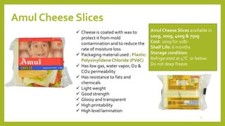 Amul Cheese Slices
Amul Cheese Slices available in
100g, 200g, 400g & 750g
Cost: 200g for 108/-
Shelf Life: 6 months
Storage condition:
Refrigerated at 4°C or below.
Do not deep freeze
 Cheese is coated with wax to
protect it from mold
contamination and to reduce the
rate of moisture loss
 Packaging material used : Plastic:
Polyvinylidene Chloride (PVdC)
 Has low gas, water vapor,O2 &
CO2 permeability
 Has resistance to fats and
chemicals
 Light weight
 Good strength
 Glossy and transparent
 High printability
 High level lamination
8
 