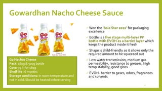Gowardhan Nacho Cheese Sauce
 Won the ‘Asia Star 2012’ for packaging
excellence
 Bottle is a five stage multi-layer PP
bottle with EVOH as a barrier layer which
keeps the product inside it fresh
 Shape is child-friendly as it allows only the
required amount to be squeezed out
 Low water transmission, medium gas
permeability, resistance to greases, high
temp stability, good gloss
 EVOH- barrier to gases, odors, fragrances
and solvents
Go Nachos Cheese
Pack: 180g & 500g bottle
Cost: 99 /- for 180g
Shelf life : 6 months
Storage conditions: In room temperature and
not in cold. Should be heated before serving
9
 