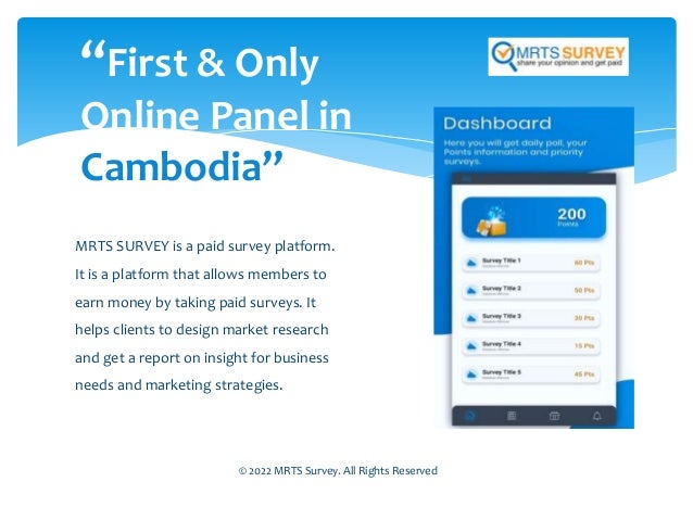 MRTS SURVEY is a paid survey platform.
It is a platform that allows members to
earn money by taking paid surveys. It
helps clients to design market research
and get a report on insight for business
needs and marketing strategies.
“First & Only
Online Panel in
Cambodia”
© 2022 MRTS Survey. All Rights Reserved
 