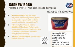 CASHEW ROCA
(BUTTER CRUNCH AND CHOCOLATE TOFFEES)
1. Re-sealable Oval tin: Reusable,
recyclable, hermetically sealed, barrier
to gas, water vapour, light, aesthetic
appeal, printability, cheaper than Al
2. Individually foil wrapped pieces:
Metallized Aluminum Foil prevents
greasiness Sometimes coated with wax
to prevent moisture loss, increase
strength and workability,
3. Air tight Vacuum pouch for freshness:
extends shelf life
Net weight: 226g
MRP: INR 949
Best Before: 12
months
Shelf life: 18 months
FSSAI:100120220002
NO ADDED PRESERVATIVES
 