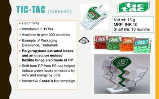 TIC-TAC (FERRERO)
Hard mints
Introduced in 1970s
Available in over 300 countries
Example of Packaging
Excellence, Trademark
Polypropylene extruded boxes
and an injection molded
flexible hinge also made of PP
Shift from PP from PS has helped
reduce green house emissions by
44% and energy by 33%
Interactive Shake It Up campaign
Net wt: 13 g
MRP: INR 10
Shelf life: 18 months
 