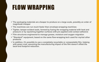 FLOW WRAPPING
 The packaging materials are cheaper to produce on a large scale, possibly an order of
magnitude cheaper
 The machines can run much faster than envelope-wrapping machines
 Tighter, tamper-evident seals, formed by fusing the wrapping material with heat and
pressure or by squishing together surfaces with pre-applied cold contact adhesive
 Film structures engineered to manage grease, moisture and oxygen migration
 "Standard" equipment, based on the same flow-wrapping tech used for myriad other
products
 In addition, it's possible to use a completely recyclable or compostable film, helping
with green cred, assuming the manufacturing impact of the film doesn't offset the
back-end footprint reduction.
 