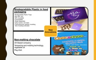 Biodegradable Plastic in food
packaging
•Biodegradable Plantic Trays
•Non GM corn
•90% recyclable
•Compostable
•Water dispersible
•Odour barrier, anti static
•Thermoforming, injection moulding,
blow moulding, extruded
Non-melting chocolate
UK Based company
Tempering and molding technology,
vegetable oil
Play-Doh
New
Innovations
 