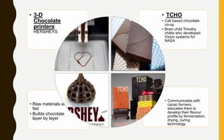 • Communicates with
cacao farmers,
educates them to
develop their flavour
profile by fermentation,
drying, curing
technology
• Raw materials are
fed
• Builds chocolate
layer by layer
• TCHO
• Cali based chocolate
co-op
• Brain child Timothy
childs who developed
Vision systems for
NASA
• 3-D
Chocolate
printers:
HERSHEYS
 