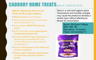 CADBURY HOME TREATS(MILK CHOCOLATE)
AIMCAL Marketing Award in the
Food and Beverage category.
 Mapliho gold foil wax laminated
 Stand up zip-lock pouch for convenience
with punched hole on top
 3-ply metallized BOPET/PE laminate
pouch
 BOPET(Biaxiallly oriented polyethylene
terephtalate) polyester film
 Metallized with thin layer of aluminum to
decrease gas permeability(99%) and
increase reflectivity, increases shelf life
and appearance
 Reverse PE laminate for seal ability and
puncture resistance
 Glossy, high printability, attractiveness,
no aroma loss, prevents oxidation,
flexible
Net wt: 20x7gms=140gms
MRP: INR 150
Best before: 12 months
FSSAI:10014022002711
Store in a cool and hygienic place
Temperature and humidity changes
may cause the product to develop a
whitish layer without affecting its
fitness for consumption
 