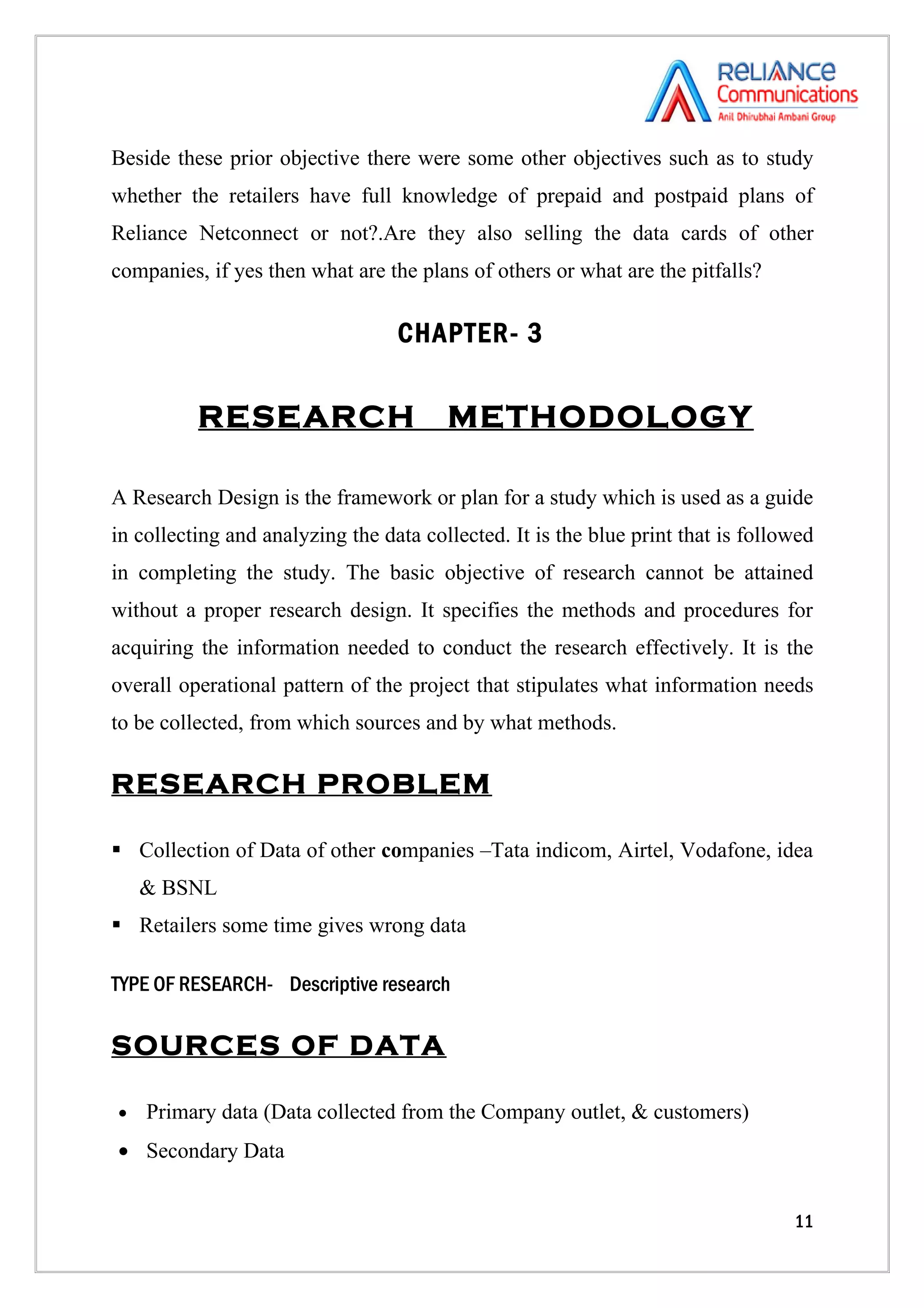 Beside these prior objective there were some other objectives such as to study
whether the retailers have full knowledge of prepaid and postpaid plans of
Reliance Netconnect or not?.Are they also selling the data cards of other
companies, if yes then what are the plans of others or what are the pitfalls?

                                  CHAPTER- 3


          RESEARCH                      METHODOLOGY

A Research Design is the framework or plan for a study which is used as a guide
in collecting and analyzing the data collected. It is the blue print that is followed
in completing the study. The basic objective of research cannot be attained
without a proper research design. It specifies the methods and procedures for
acquiring the information needed to conduct the research effectively. It is the
overall operational pattern of the project that stipulates what information needs
to be collected, from which sources and by what methods.

RESEARCH PROBLEM

 Collection of Data of other companies –Tata indicom, Airtel, Vodafone, idea
    & BSNL
 Retailers some time gives wrong data

TYPE OF RESEARCH- Descriptive research

SOURCES OF DATA

•   Primary data (Data collected from the Company outlet, & customers)
• Secondary Data


                                                                                  11
 