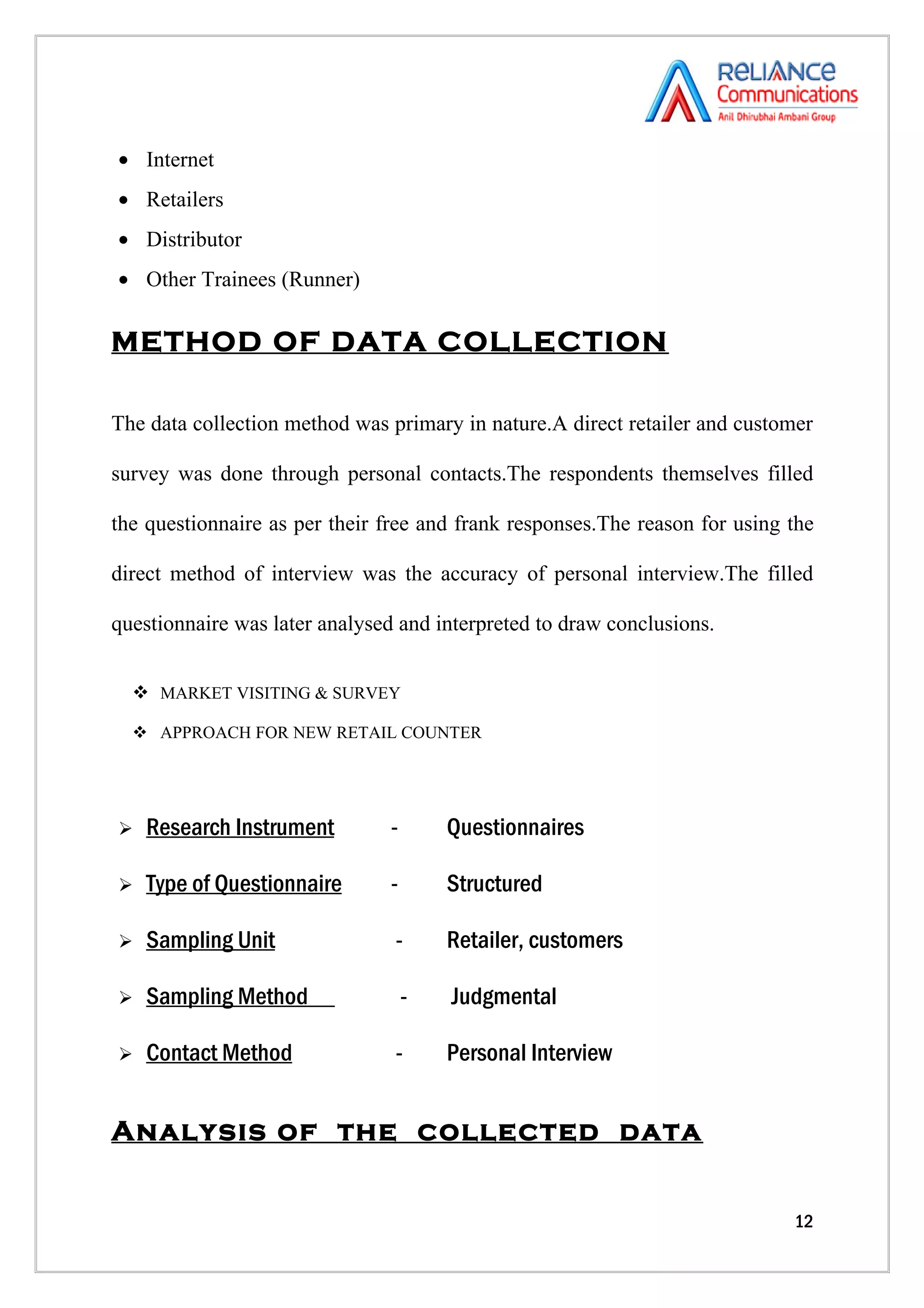 • Internet
• Retailers
• Distributor
• Other Trainees (Runner)

METHOD OF DATA COLLECTION

The data collection method was primary in nature.A direct retailer and customer

survey was done through personal contacts.The respondents themselves filled

the questionnaire as per their free and frank responses.The reason for using the

direct method of interview was the accuracy of personal interview.The filled

questionnaire was later analysed and interpreted to draw conclusions.


   MARKET VISITING & SURVEY

   APPROACH FOR NEW RETAIL COUNTER




   Research Instrument        -       Questionnaires

   Type of Questionnaire      -       Structured

   Sampling Unit               -      Retailer, customers

   Sampling Method                -   Judgmental

   Contact Method              -      Personal Interview


Analysis of the collected data


                                                                             12
 