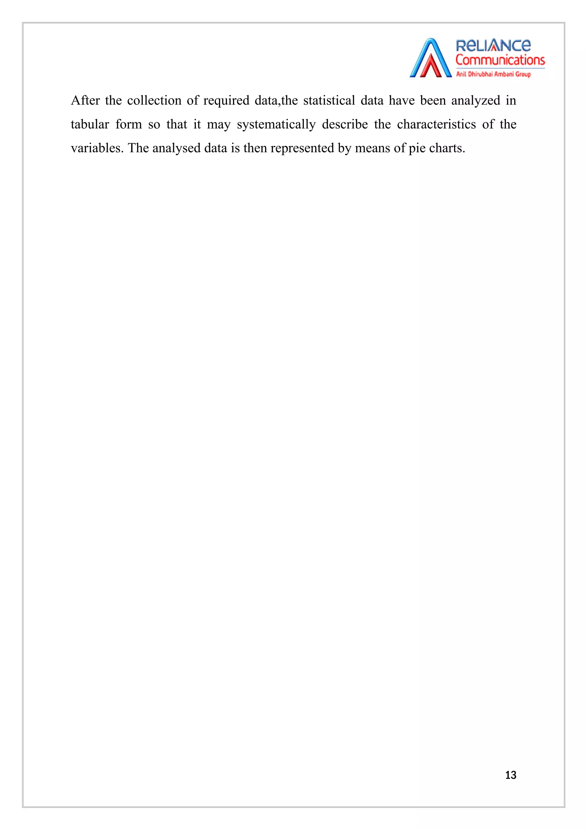 After the collection of required data,the statistical data have been analyzed in
tabular form so that it may systematically describe the characteristics of the
variables. The analysed data is then represented by means of pie charts.




                                                                             13
 