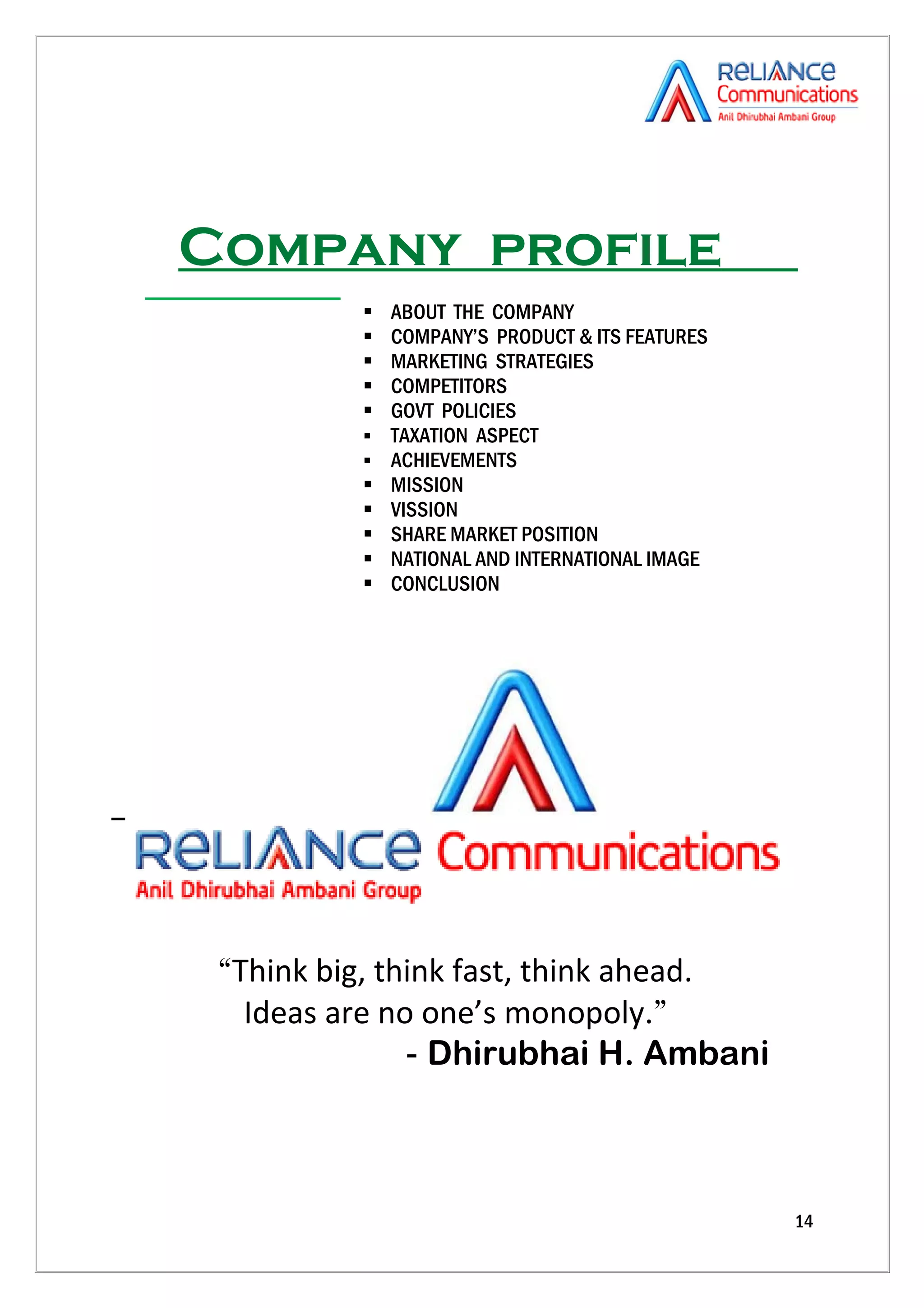 Company profile
             ABOUT THE COMPANY
             COMPANY’S PRODUCT & ITS FEATURES
             MARKETING STRATEGIES
             COMPETITORS
             GOVT POLICIES
             TAXATION ASPECT
             ACHIEVEMENTS
             MISSION
             VISSION
             SHARE MARKET POSITION
             NATIONAL AND INTERNATIONAL IMAGE
             CONCLUSION




 “Think big, think fast, think ahead.
   Ideas are no one’s monopoly.”
               - Dhirubhai H. Ambani



                                                 14
 