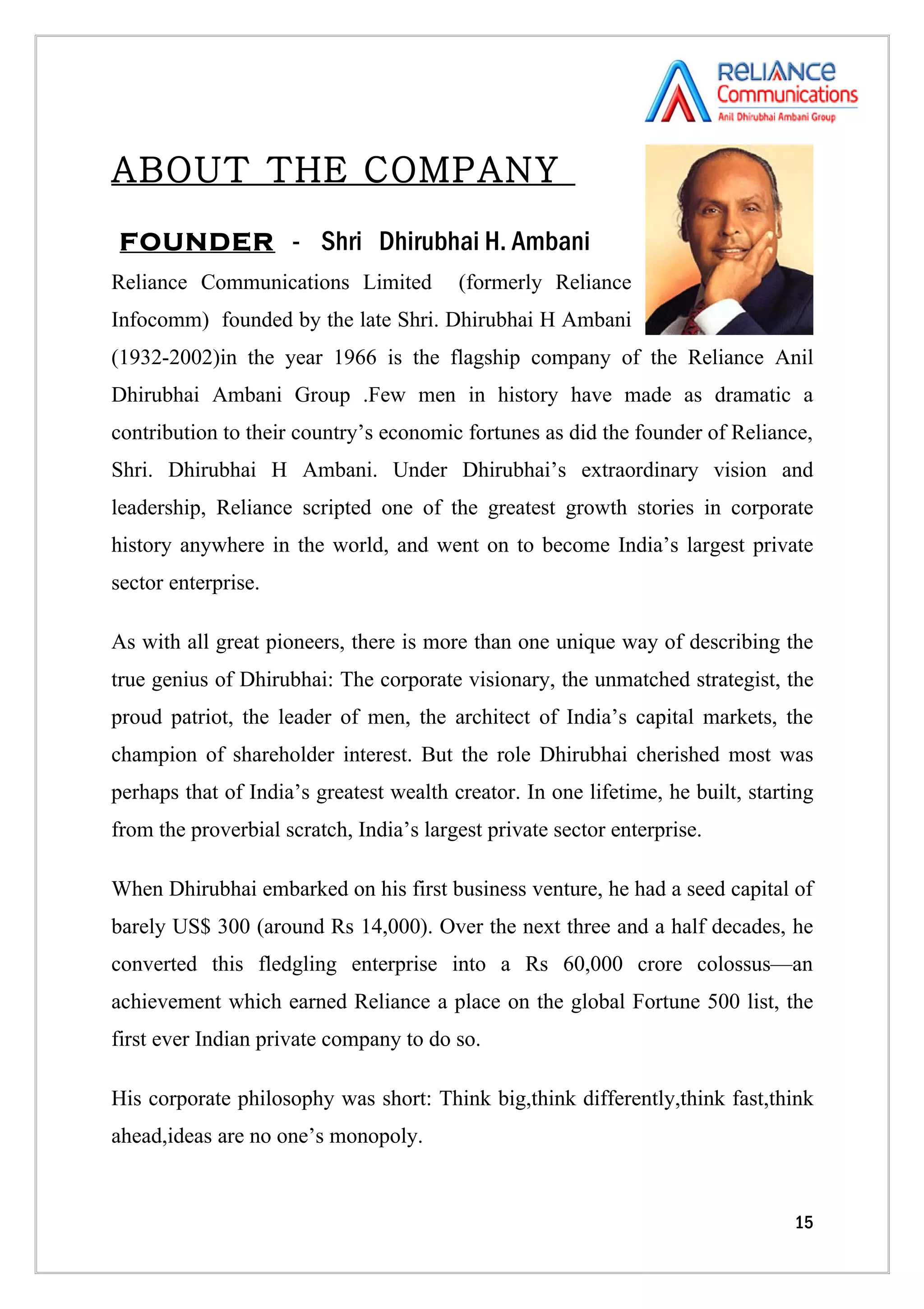 ABOUT THE COMPANY
 FOUNDER - Shri Dhirubhai H. Ambani
Reliance Communications Limited          (formerly Reliance
Infocomm) founded by the late Shri. Dhirubhai H Ambani
(1932-2002)in the year 1966 is the flagship company of the Reliance Anil
Dhirubhai Ambani Group .Few men in history have made as dramatic a
contribution to their country’s economic fortunes as did the founder of Reliance,
Shri. Dhirubhai H Ambani. Under Dhirubhai’s extraordinary vision and
leadership, Reliance scripted one of the greatest growth stories in corporate
history anywhere in the world, and went on to become India’s largest private
sector enterprise.

As with all great pioneers, there is more than one unique way of describing the
true genius of Dhirubhai: The corporate visionary, the unmatched strategist, the
proud patriot, the leader of men, the architect of India’s capital markets, the
champion of shareholder interest. But the role Dhirubhai cherished most was
perhaps that of India’s greatest wealth creator. In one lifetime, he built, starting
from the proverbial scratch, India’s largest private sector enterprise.

When Dhirubhai embarked on his first business venture, he had a seed capital of
barely US$ 300 (around Rs 14,000). Over the next three and a half decades, he
converted this fledgling enterprise into a Rs 60,000 crore colossus—an
achievement which earned Reliance a place on the global Fortune 500 list, the
first ever Indian private company to do so.

His corporate philosophy was short: Think big,think differently,think fast,think
ahead,ideas are no one’s monopoly.


                                                                                 15
 