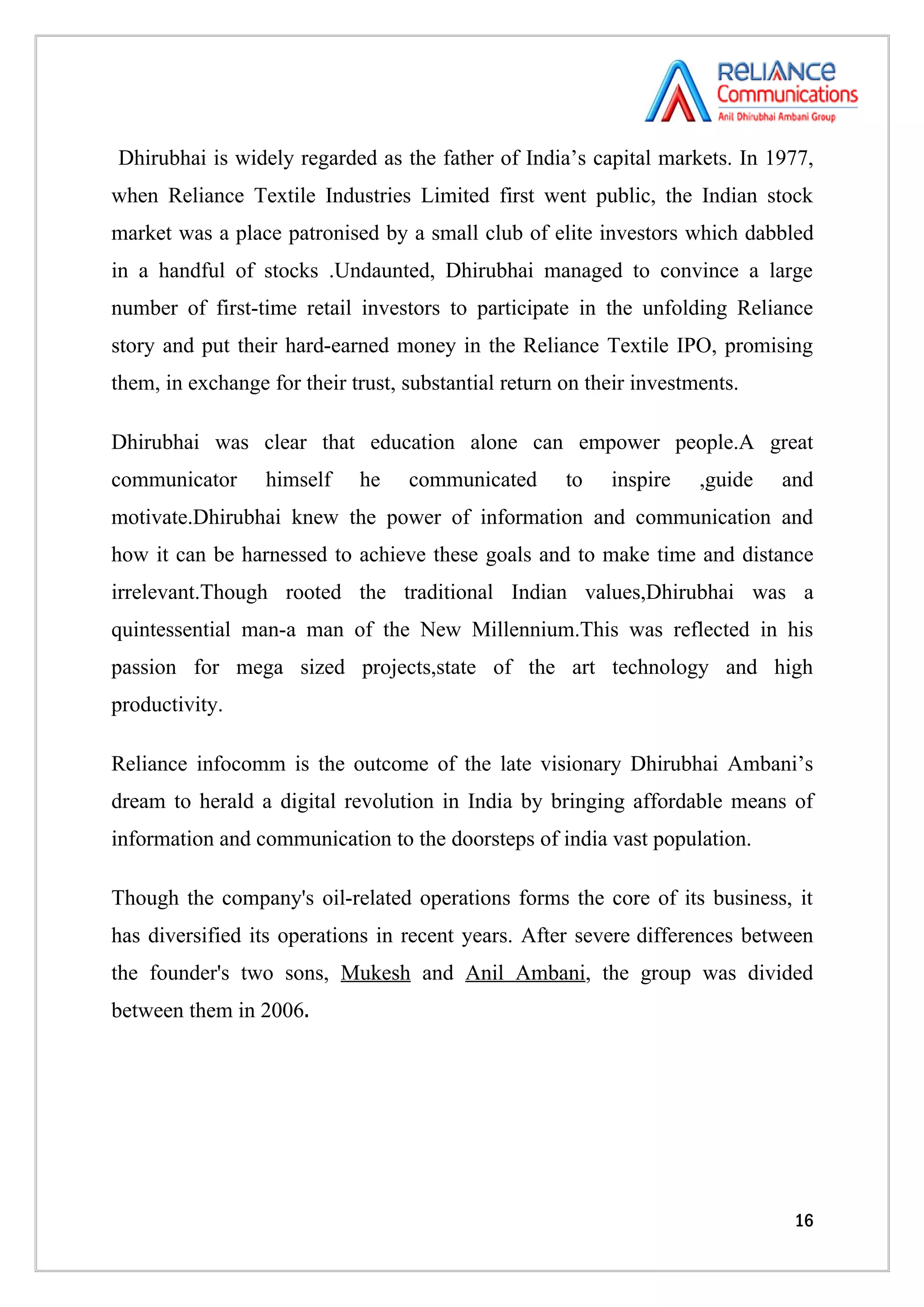 Dhirubhai is widely regarded as the father of India’s capital markets. In 1977,
when Reliance Textile Industries Limited first went public, the Indian stock
market was a place patronised by a small club of elite investors which dabbled
in a handful of stocks .Undaunted, Dhirubhai managed to convince a large
number of first-time retail investors to participate in the unfolding Reliance
story and put their hard-earned money in the Reliance Textile IPO, promising
them, in exchange for their trust, substantial return on their investments.

Dhirubhai was clear that education alone can empower people.A great
communicator      himself    he    communicated       to   inspire    ,guide   and
motivate.Dhirubhai knew the power of information and communication and
how it can be harnessed to achieve these goals and to make time and distance
irrelevant.Though rooted the traditional Indian values,Dhirubhai was a
quintessential man-a man of the New Millennium.This was reflected in his
passion for mega sized projects,state of the art technology and high
productivity.

Reliance infocomm is the outcome of the late visionary Dhirubhai Ambani’s
dream to herald a digital revolution in India by bringing affordable means of
information and communication to the doorsteps of india vast population.

Though the company's oil-related operations forms the core of its business, it
has diversified its operations in recent years. After severe differences between
the founder's two sons, Mukesh and Anil Ambani, the group was divided
between them in 2006.




                                                                                16
 
