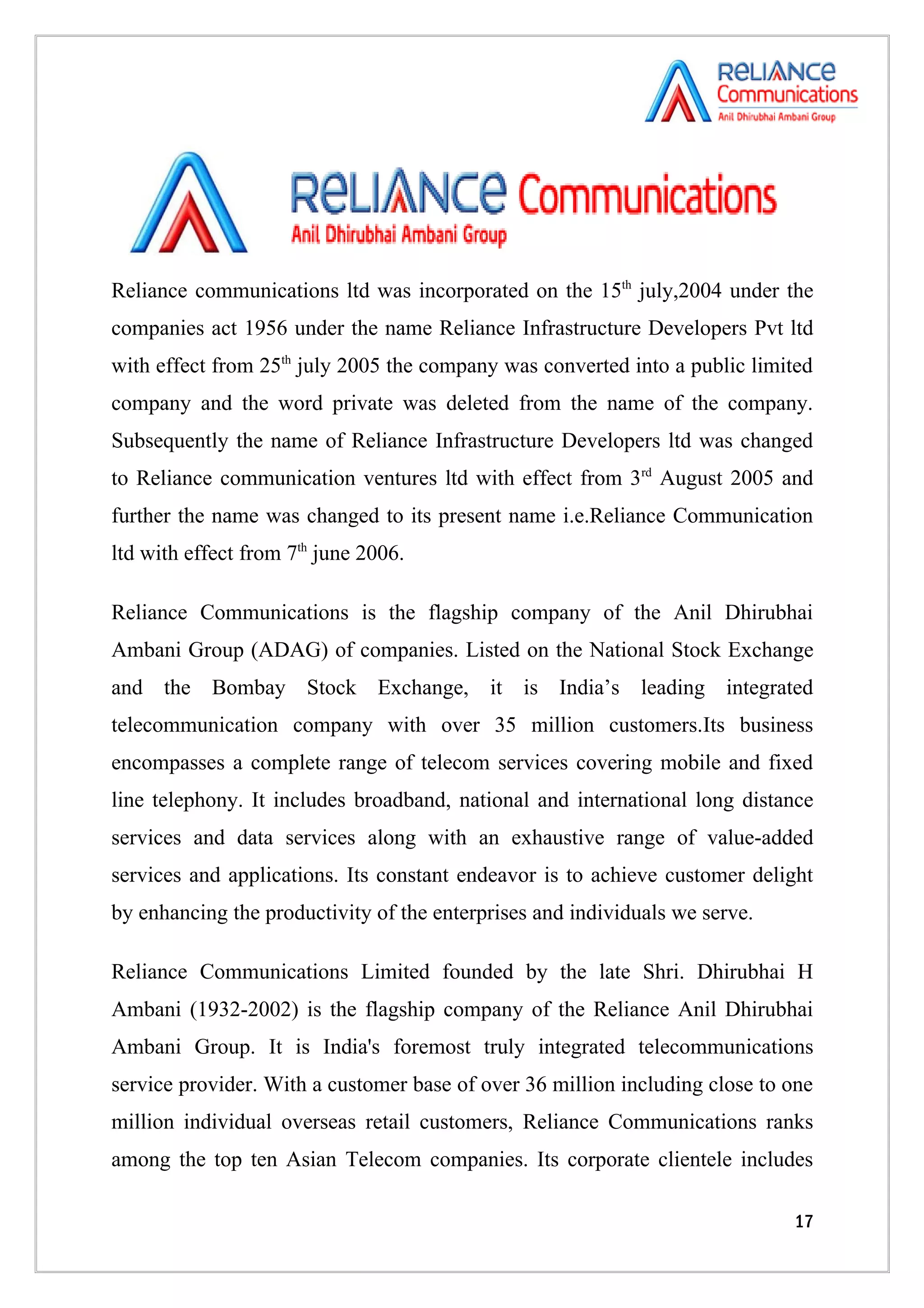 Reliance communications ltd was incorporated on the 15th july,2004 under the
companies act 1956 under the name Reliance Infrastructure Developers Pvt ltd
with effect from 25th july 2005 the company was converted into a public limited
company and the word private was deleted from the name of the company.
Subsequently the name of Reliance Infrastructure Developers ltd was changed
to Reliance communication ventures ltd with effect from 3rd August 2005 and
further the name was changed to its present name i.e.Reliance Communication
ltd with effect from 7th june 2006.

Reliance Communications is the flagship company of the Anil Dhirubhai
Ambani Group (ADAG) of companies. Listed on the National Stock Exchange
and the Bombay Stock Exchange, it is India’s leading integrated
telecommunication company with over 35 million customers.Its business
encompasses a complete range of telecom services covering mobile and fixed
line telephony. It includes broadband, national and international long distance
services and data services along with an exhaustive range of value-added
services and applications. Its constant endeavor is to achieve customer delight
by enhancing the productivity of the enterprises and individuals we serve.

Reliance Communications Limited founded by the late Shri. Dhirubhai H
Ambani (1932-2002) is the flagship company of the Reliance Anil Dhirubhai
Ambani Group. It is India's foremost truly integrated telecommunications
service provider. With a customer base of over 36 million including close to one
million individual overseas retail customers, Reliance Communications ranks
among the top ten Asian Telecom companies. Its corporate clientele includes

                                                                             17
 