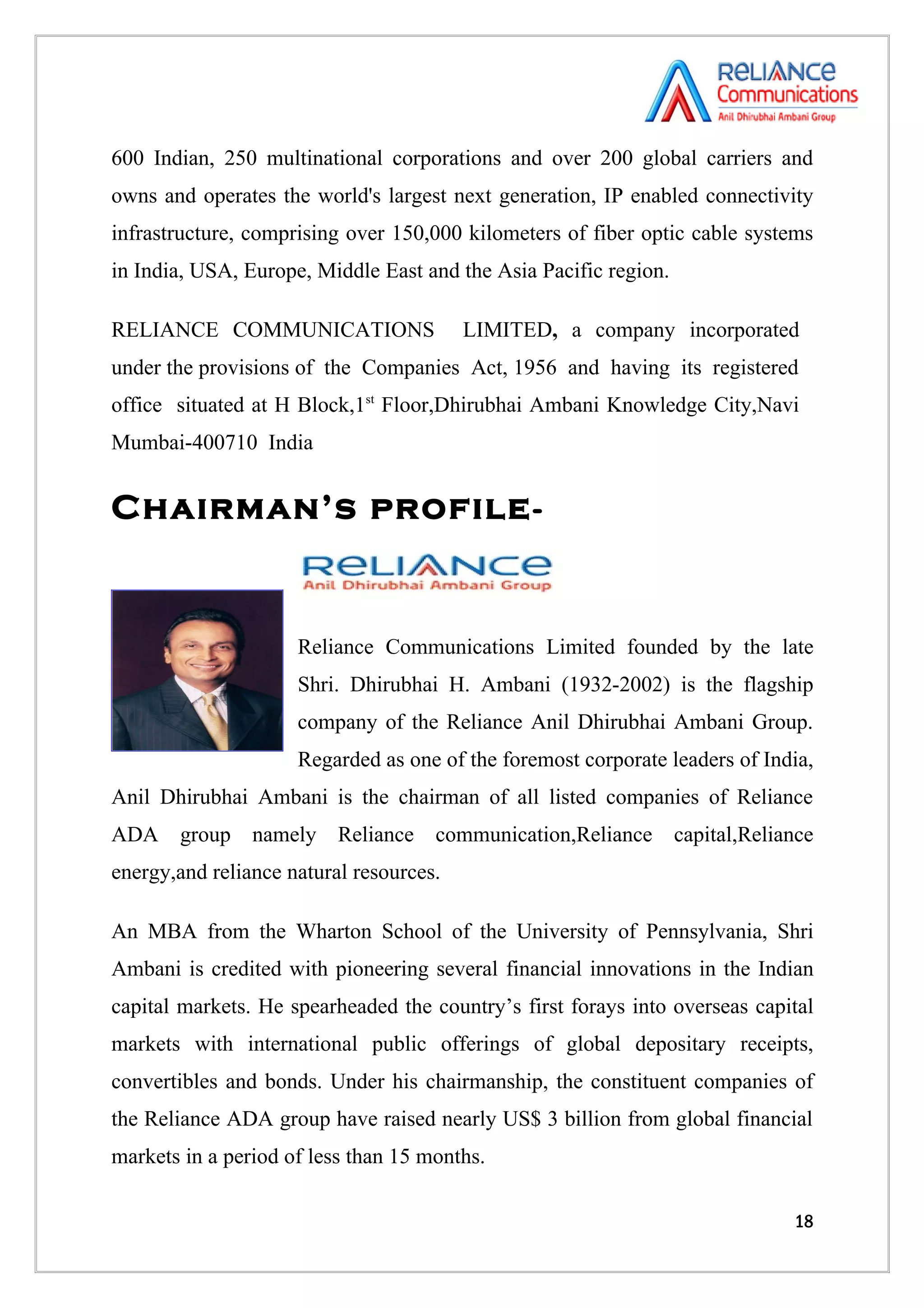 600 Indian, 250 multinational corporations and over 200 global carriers and
owns and operates the world's largest next generation, IP enabled connectivity
infrastructure, comprising over 150,000 kilometers of fiber optic cable systems
in India, USA, Europe, Middle East and the Asia Pacific region.

RELIANCE COMMUNICATIONS                  LIMITED, a company incorporated
under the provisions of the Companies Act, 1956 and having its registered
office situated at H Block,1st Floor,Dhirubhai Ambani Knowledge City,Navi
Mumbai-400710 India


Chairman’s profile -


                     Reliance Communications Limited founded by the late
                     Shri. Dhirubhai H. Ambani (1932-2002) is the flagship
                     company of the Reliance Anil Dhirubhai Ambani Group.
                     Regarded as one of the foremost corporate leaders of India,
Anil Dhirubhai Ambani is the chairman of all listed companies of Reliance
ADA group namely Reliance communication,Reliance capital,Reliance
energy,and reliance natural resources.

An MBA from the Wharton School of the University of Pennsylvania, Shri
Ambani is credited with pioneering several financial innovations in the Indian
capital markets. He spearheaded the country’s first forays into overseas capital
markets with international public offerings of global depositary receipts,
convertibles and bonds. Under his chairmanship, the constituent companies of
the Reliance ADA group have raised nearly US$ 3 billion from global financial
markets in a period of less than 15 months.

                                                                             18
 