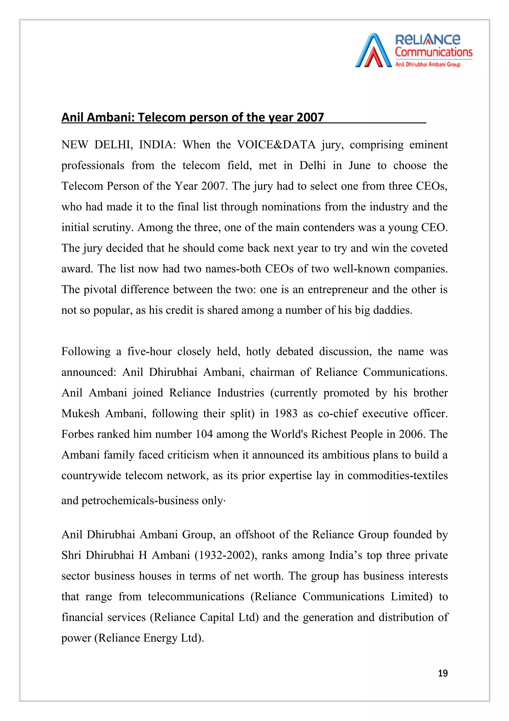 Anil Ambani: Telecom person of the year 2007
NEW DELHI, INDIA: When the VOICE&DATA jury, comprising eminent
professionals from the telecom field, met in Delhi in June to choose the
Telecom Person of the Year 2007. The jury had to select one from three CEOs,
who had made it to the final list through nominations from the industry and the
initial scrutiny. Among the three, one of the main contenders was a young CEO.
The jury decided that he should come back next year to try and win the coveted
award. The list now had two names-both CEOs of two well-known companies.
The pivotal difference between the two: one is an entrepreneur and the other is
not so popular, as his credit is shared among a number of his big daddies.


Following a five-hour closely held, hotly debated discussion, the name was
announced: Anil Dhirubhai Ambani, chairman of Reliance Communications.
Anil Ambani joined Reliance Industries (currently promoted by his brother
Mukesh Ambani, following their split) in 1983 as co-chief executive officer.
Forbes ranked him number 104 among the World's Richest People in 2006. The
Ambani family faced criticism when it announced its ambitious plans to build a
countrywide telecom network, as its prior expertise lay in commodities-textiles

and petrochemicals-business only.

Anil Dhirubhai Ambani Group, an offshoot of the Reliance Group founded by
Shri Dhirubhai H Ambani (1932-2002), ranks among India’s top three private
sector business houses in terms of net worth. The group has business interests
that range from telecommunications (Reliance Communications Limited) to
financial services (Reliance Capital Ltd) and the generation and distribution of
power (Reliance Energy Ltd).

                                                                             19
 