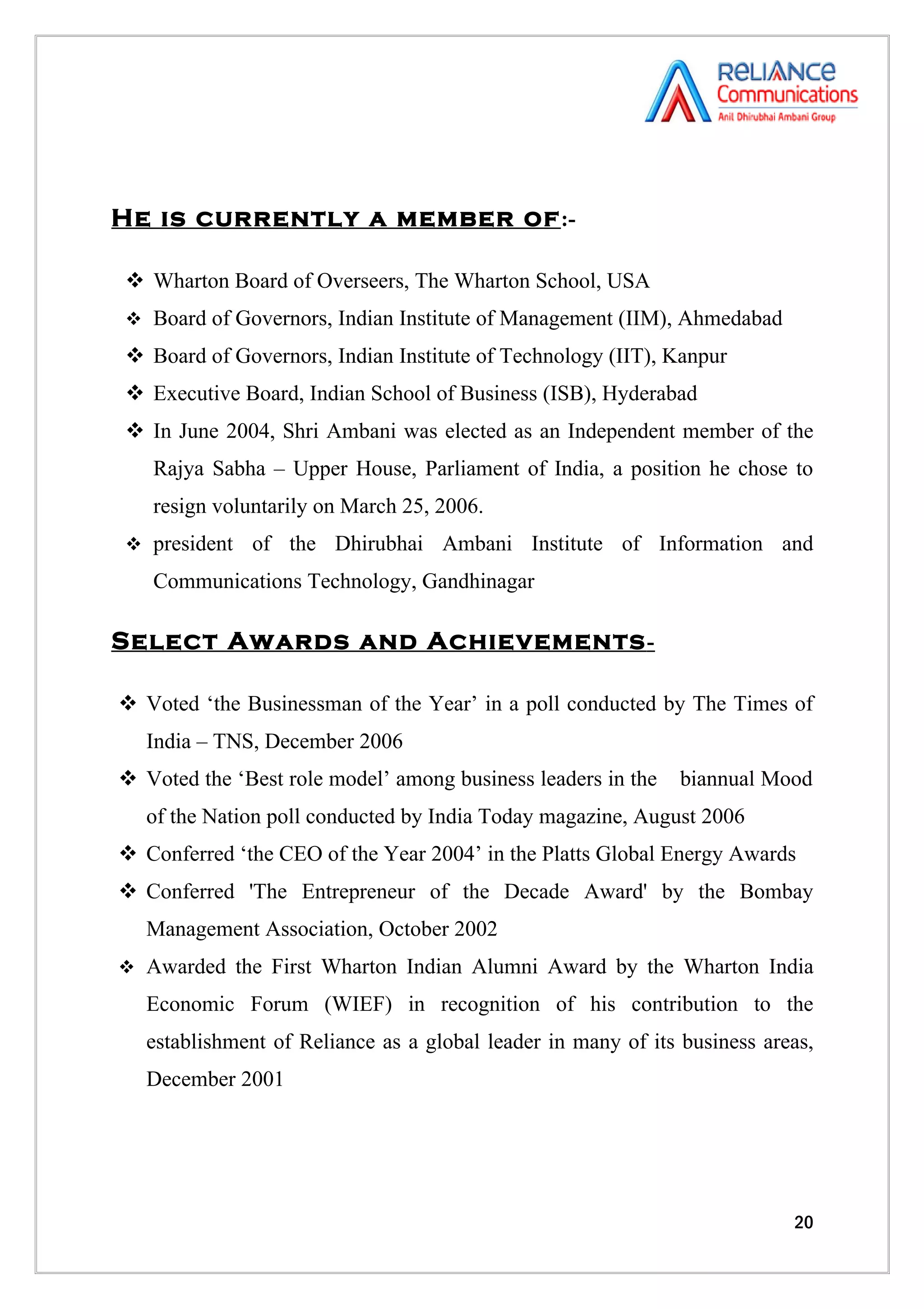 He is currently a member of :-

 Wharton Board of Overseers, The Wharton School, USA
 Board of Governors, Indian Institute of Management (IIM), Ahmedabad

 Board of Governors, Indian Institute of Technology (IIT), Kanpur
 Executive Board, Indian School of Business (ISB), Hyderabad
 In June 2004, Shri Ambani was elected as an Independent member of the
   Rajya Sabha – Upper House, Parliament of India, a position he chose to
   resign voluntarily on March 25, 2006.
 president   of the Dhirubhai Ambani Institute of Information and
   Communications Technology, Gandhinagar

Select Awards and Achievements -

 Voted ‘the Businessman of the Year’ in a poll conducted by The Times of
   India – TNS, December 2006
 Voted the ‘Best role model’ among business leaders in the   biannual Mood
   of the Nation poll conducted by India Today magazine, August 2006
 Conferred ‘the CEO of the Year 2004’ in the Platts Global Energy Awards
 Conferred 'The Entrepreneur of the Decade Award' by the Bombay
   Management Association, October 2002
 Awarded the First Wharton Indian Alumni Award by the Wharton India

   Economic Forum (WIEF) in recognition of his contribution to the
   establishment of Reliance as a global leader in many of its business areas,
   December 2001




                                                                           20
 