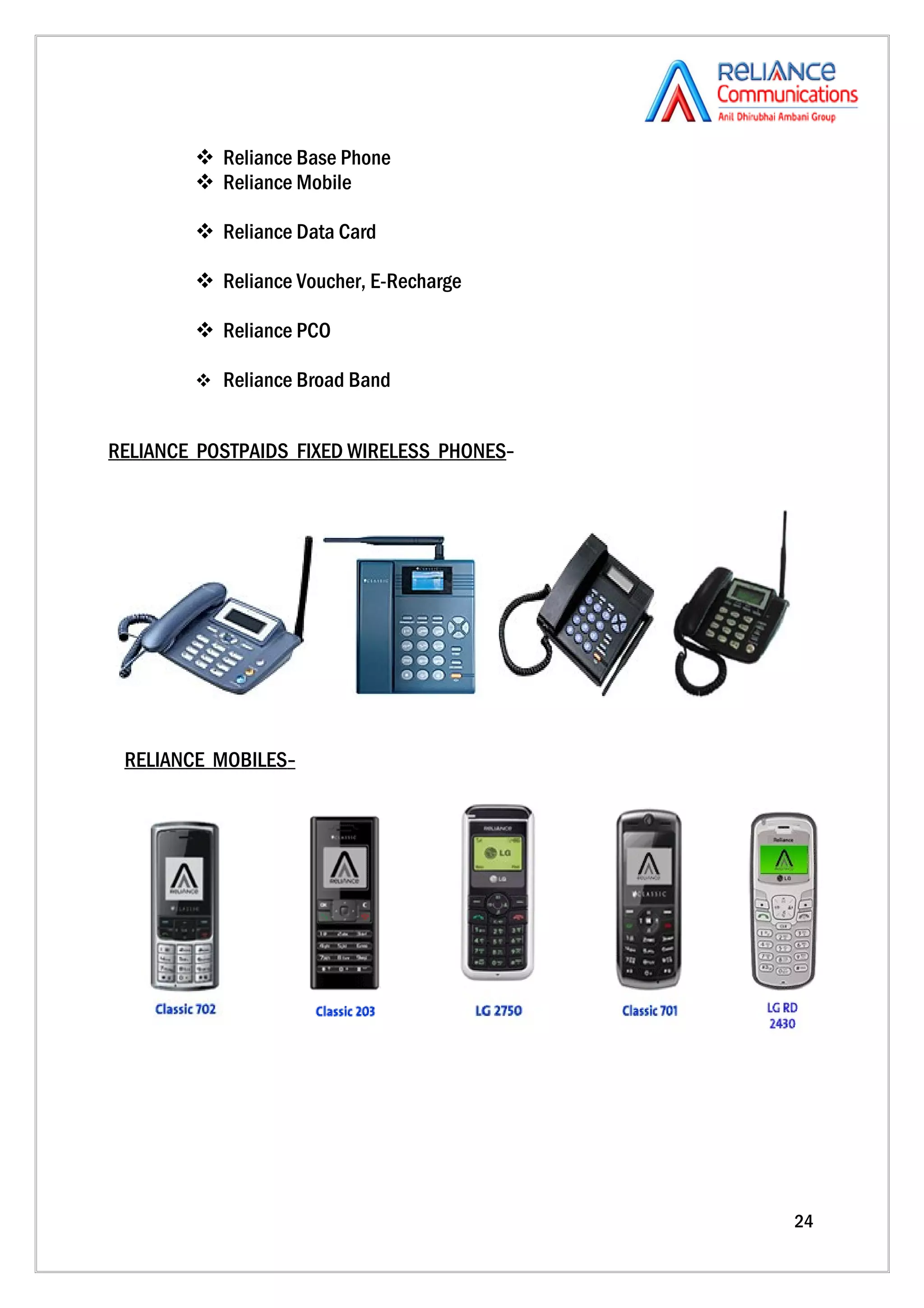  Reliance Base Phone
         Reliance Mobile

         Reliance Data Card

         Reliance Voucher, E-Recharge

         Reliance PCO

         Reliance Broad Band


RELIANCE POSTPAIDS FIXED WIRELESS PHONES-




 RELIANCE MOBILES-




                                            24
 