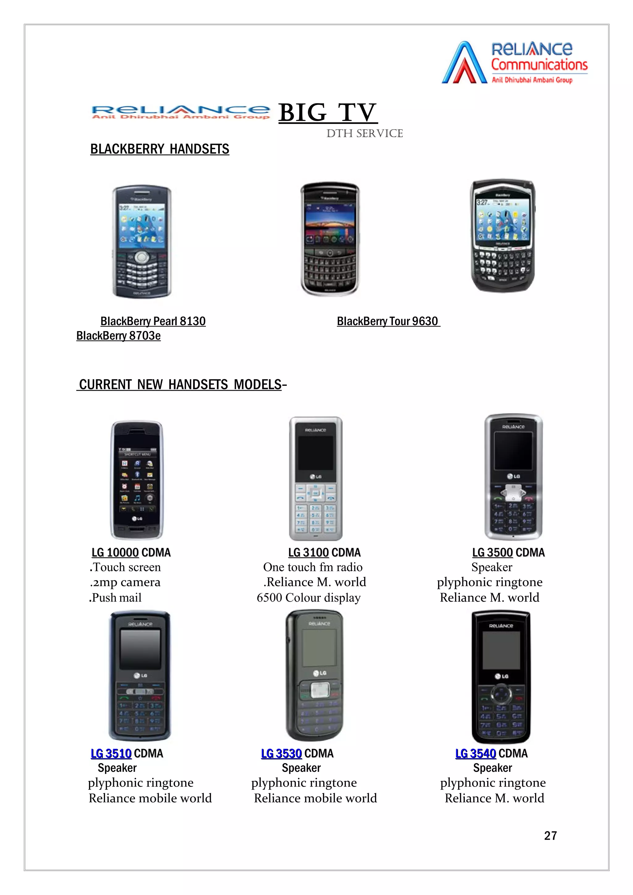 BIG TV
                                         DTH SerVIce
  BLACKBERRY HANDSETS




     BlackBerry Pearl 8130                 BlackBerry Tour 9630
BlackBerry 8703e


CURRENT NEW HANDSETS MODELS-




   LG 10000 CDMA                   LG 3100 CDMA                     LG 3500 CDMA
  .Touch screen               One touch fm radio                    Speaker
  .2mp camera                 .Reliance M. world              plyphonic ringtone
  .Push mail                 6500 Colour display              Reliance M. world




  LG 3510 CDMA                 LG 3530 CDMA                          LG 3540 CDMA
    Speaker                        Speaker                              Speaker
  plyphonic ringtone         plyphonic ringtone                   plyphonic ringtone
  Reliance mobile world      Reliance mobile world                 Reliance M. world

                                                                                   27
 