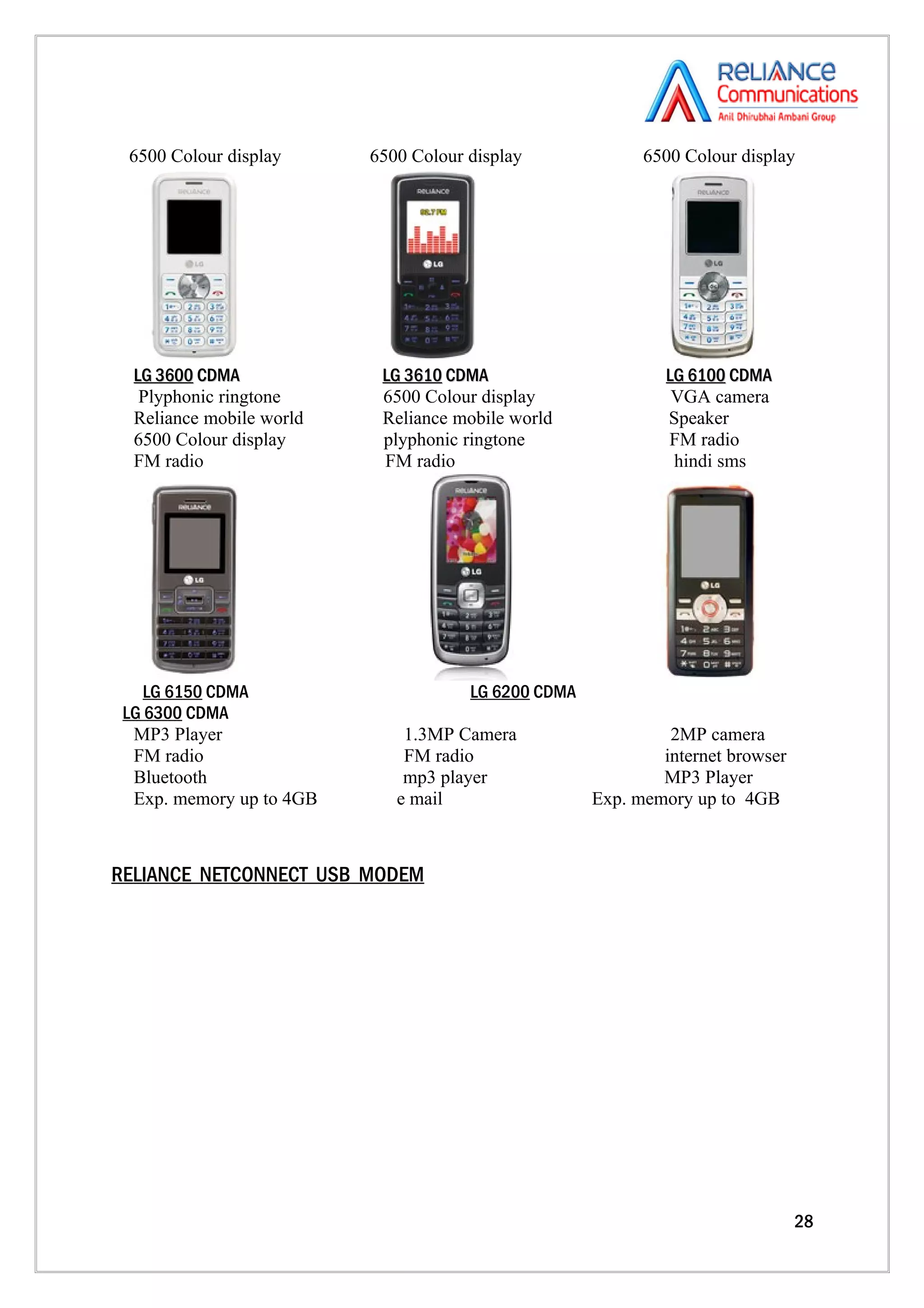 6500 Colour display      6500 Colour display              6500 Colour display




  LG 3600 CDMA             LG 3610 CDMA                       LG 6100 CDMA
   Plyphonic ringtone      6500 Colour display                 VGA camera
  Reliance mobile world    Reliance mobile world              Speaker
  6500 Colour display      plyphonic ringtone                 FM radio
  FM radio                 FM radio                            hindi sms




    LG 6150 CDMA                      LG 6200 CDMA
 LG 6300 CDMA
  MP3 Player                  1.3MP Camera                    2MP camera
  FM radio                    FM radio                       internet browser
  Bluetooth                   mp3 player                     MP3 Player
  Exp. memory up to 4GB      e mail                  Exp. memory up to 4GB



RELIANCE NETCONNECT USB MODEM




                                                                                28
 