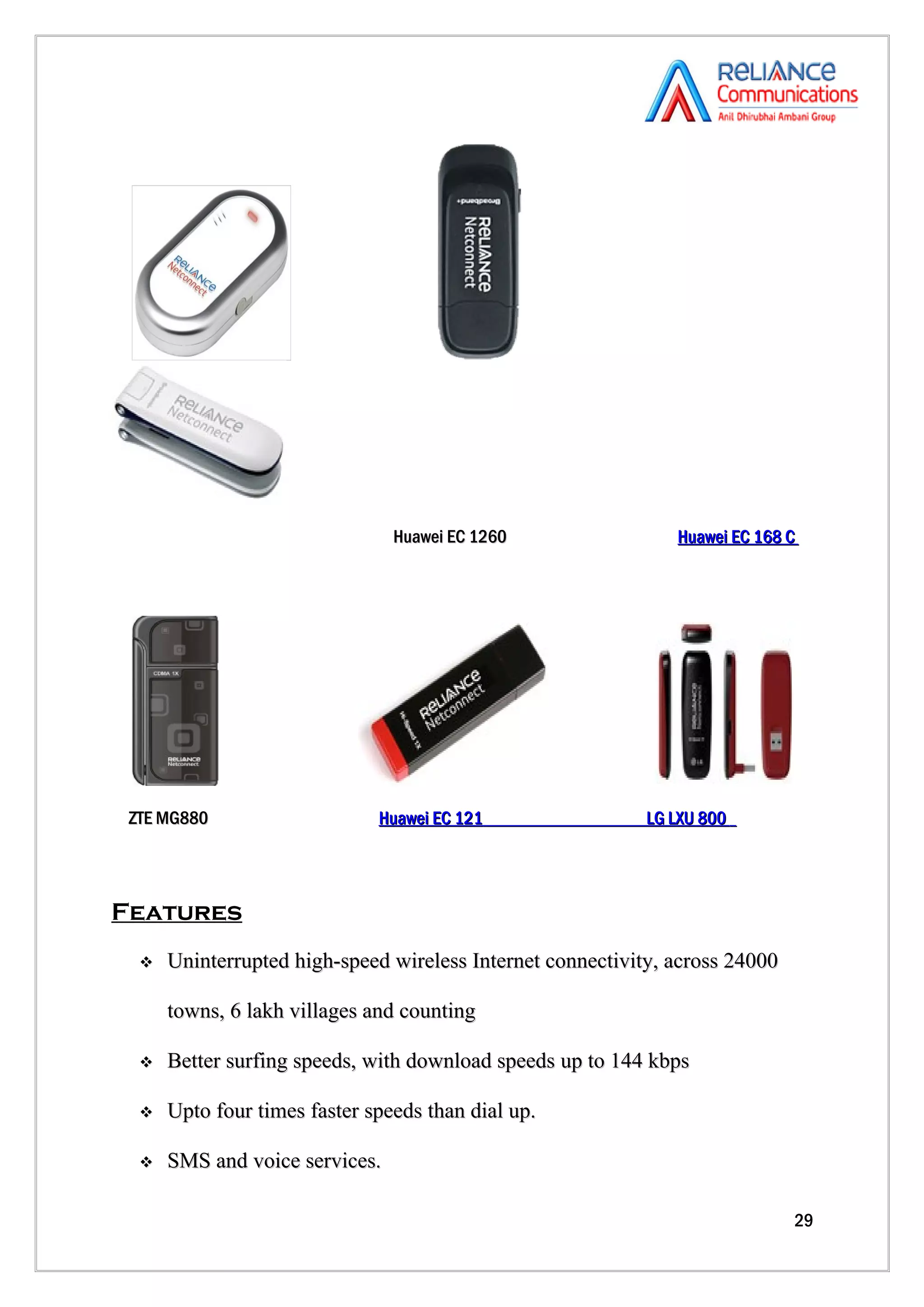 Huawei EC 1260                 Huawei EC 168 C




 ZTE MG880                    Huawei EC 121                 LG LXU 800




Features
     Uninterrupted high-speed wireless Internet connectivity, across 24000

      towns, 6 lakh villages and counting

     Better surfing speeds, with download speeds up to 144 kbps

     Upto four times faster speeds than dial up.

     SMS and voice services.

                                                                              29
 