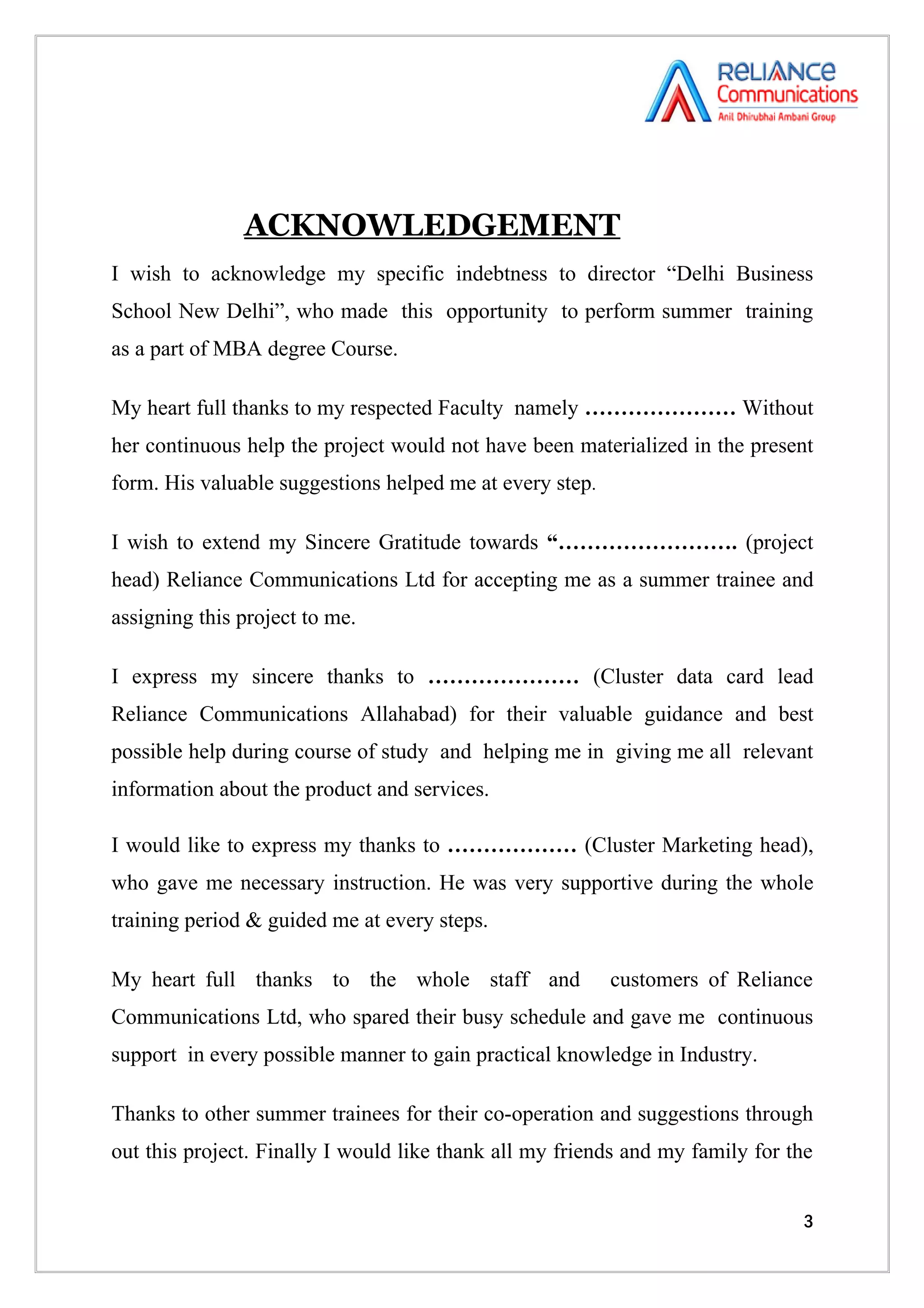 ACKNOWLEDGEMENT
I wish to acknowledge my specific indebtness to director “Delhi Business
School New Delhi”, who made this opportunity to perform summer training
as a part of MBA degree Course.

My heart full thanks to my respected Faculty namely ………………… Without
her continuous help the project would not have been materialized in the present
form. His valuable suggestions helped me at every step.

I wish to extend my Sincere Gratitude towards “……………………. (project
head) Reliance Communications Ltd for accepting me as a summer trainee and
assigning this project to me.

I express my sincere thanks to ………………… (Cluster data card lead
Reliance Communications Allahabad) for their valuable guidance and best
possible help during course of study and helping me in giving me all relevant
information about the product and services.

I would like to express my thanks to ……………… (Cluster Marketing head),
who gave me necessary instruction. He was very supportive during the whole
training period & guided me at every steps.

My heart full thanks to the whole staff and               customers of Reliance
Communications Ltd, who spared their busy schedule and gave me continuous
support in every possible manner to gain practical knowledge in Industry.

Thanks to other summer trainees for their co-operation and suggestions through
out this project. Finally I would like thank all my friends and my family for the


                                                                                3
 