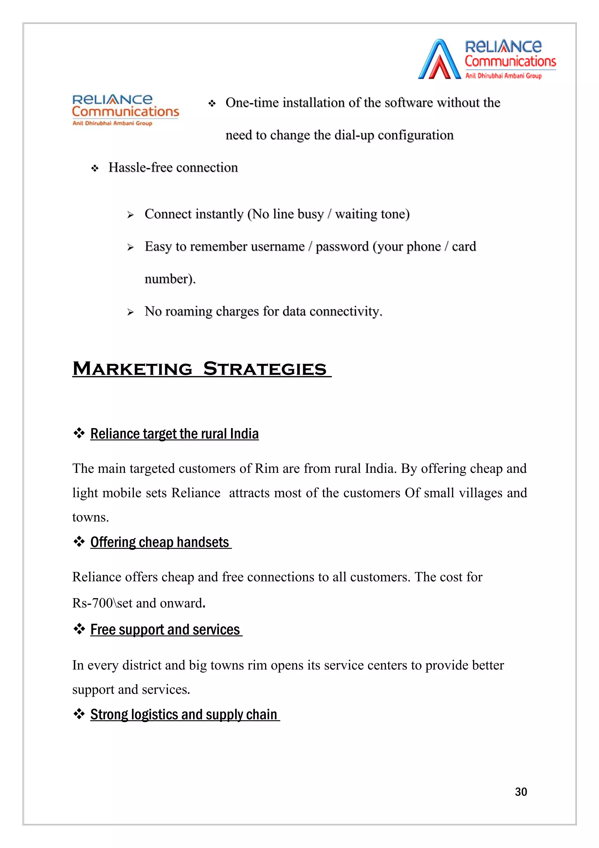    One-time installation of the software without the

                             need to change the dial-up configuration

      Hassle-free connection


             Connect instantly (No line busy / waiting tone)

             Easy to remember username / password (your phone / card

              number).

             No roaming charges for data connectivity.



Marketing Strategies


 Reliance target the rural India

The main targeted customers of Rim are from rural India. By offering cheap and
light mobile sets Reliance attracts most of the customers Of small villages and
towns.
 Offering cheap handsets

Reliance offers cheap and free connections to all customers. The cost for
Rs-700set and onward.
 Free support and services

In every district and big towns rim opens its service centers to provide better
support and services.
 Strong logistics and supply chain



                                                                                  30
 