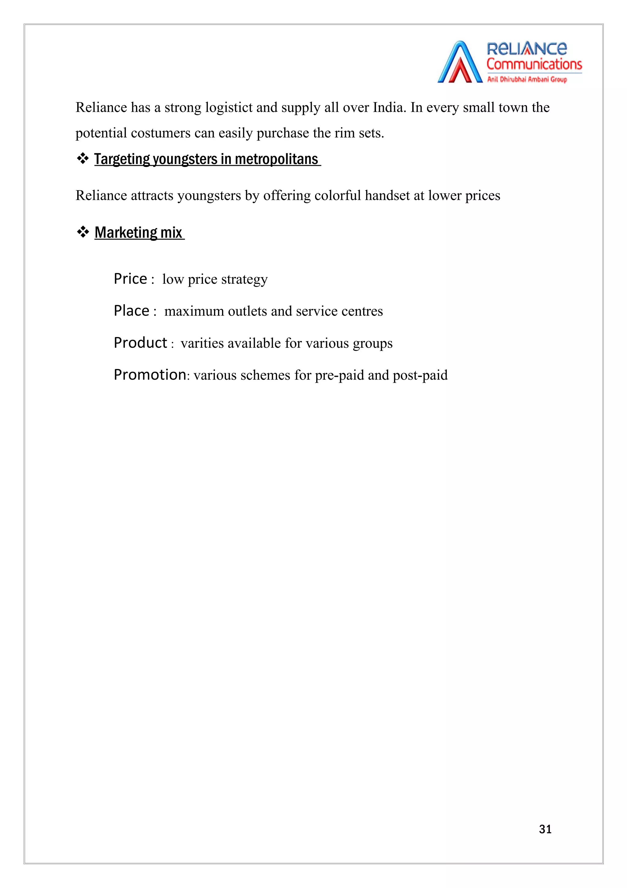 Reliance has a strong logistict and supply all over India. In every small town the
potential costumers can easily purchase the rim sets.
 Targeting youngsters in metropolitans

Reliance attracts youngsters by offering colorful handset at lower prices

 Marketing mix

      Price : low price strategy
      Place : maximum outlets and service centres
      Product : varities available for various groups
      Promotion: various schemes for pre-paid and post-paid




                                                                                31
 