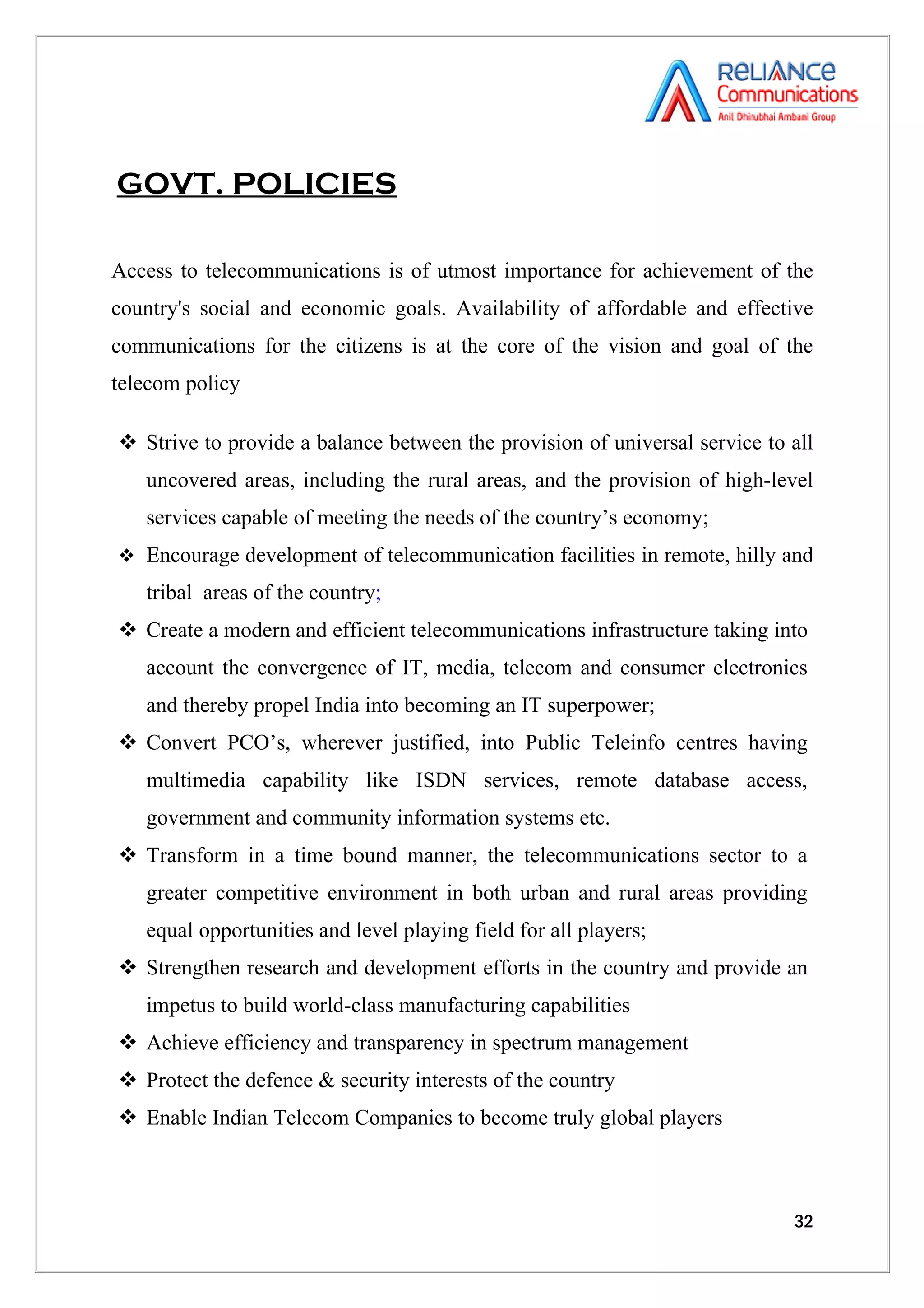 GOVT. POLICIES

Access to telecommunications is of utmost importance for achievement of the
country's social and economic goals. Availability of affordable and effective
communications for the citizens is at the core of the vision and goal of the
telecom policy

 Strive to provide a balance between the provision of universal service to all
   uncovered areas, including the rural areas, and the provision of high-level
   services capable of meeting the needs of the country’s economy;
 Encourage development of telecommunication facilities in remote, hilly and

   tribal areas of the country;
 Create a modern and efficient telecommunications infrastructure taking into
   account the convergence of IT, media, telecom and consumer electronics
   and thereby propel India into becoming an IT superpower;
 Convert PCO’s, wherever justified, into Public Teleinfo centres having
   multimedia capability like ISDN services, remote database access,
   government and community information systems etc.
 Transform in a time bound manner, the telecommunications sector to a
   greater competitive environment in both urban and rural areas providing
   equal opportunities and level playing field for all players;
 Strengthen research and development efforts in the country and provide an
   impetus to build world-class manufacturing capabilities
 Achieve efficiency and transparency in spectrum management
 Protect the defence & security interests of the country
 Enable Indian Telecom Companies to become truly global players



                                                                            32
 
