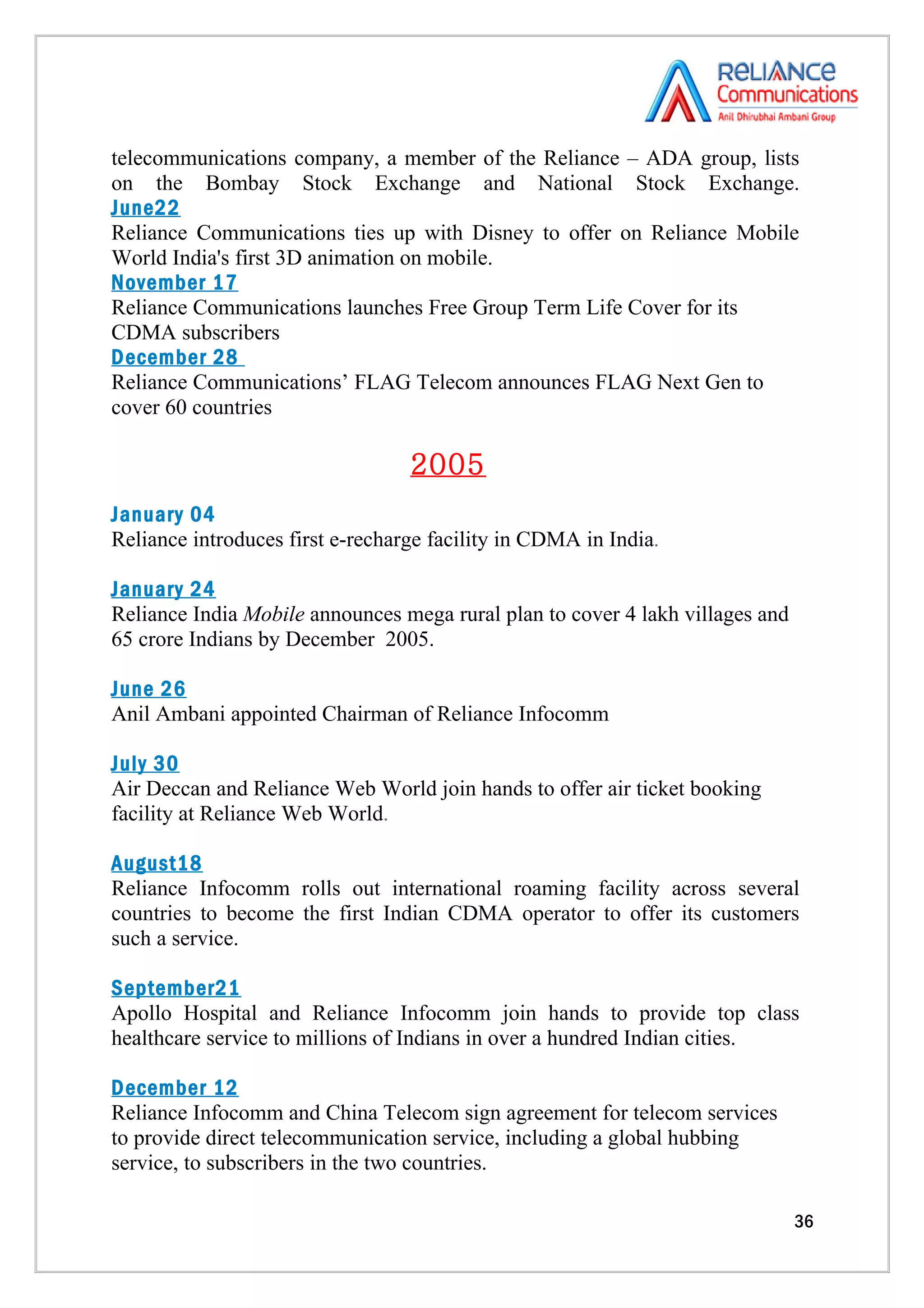 telecommunications company, a member of the Reliance – ADA group, lists
on the Bombay Stock Exchange and National Stock Exchange.
June22
Reliance Communications ties up with Disney to offer on Reliance Mobile
World India's first 3D animation on mobile.
November 17
Reliance Communications launches Free Group Term Life Cover for its
CDMA subscribers
December 28
Reliance Communications’ FLAG Telecom announces FLAG Next Gen to
cover 60 countries

                                  2005
January 04
Reliance introduces first e-recharge facility in CDMA in India.

January 24
Reliance India Mobile announces mega rural plan to cover 4 lakh villages and
65 crore Indians by December 2005.

June 26
Anil Ambani appointed Chairman of Reliance Infocomm

July 30
Air Deccan and Reliance Web World join hands to offer air ticket booking
facility at Reliance Web World.

August18
Reliance Infocomm rolls out international roaming facility across several
countries to become the first Indian CDMA operator to offer its customers
such a service.

September21
Apollo Hospital and Reliance Infocomm join hands to provide top class
healthcare service to millions of Indians in over a hundred Indian cities.

December 12
Reliance Infocomm and China Telecom sign agreement for telecom services
to provide direct telecommunication service, including a global hubbing
service, to subscribers in the two countries.

                                                                               36
 