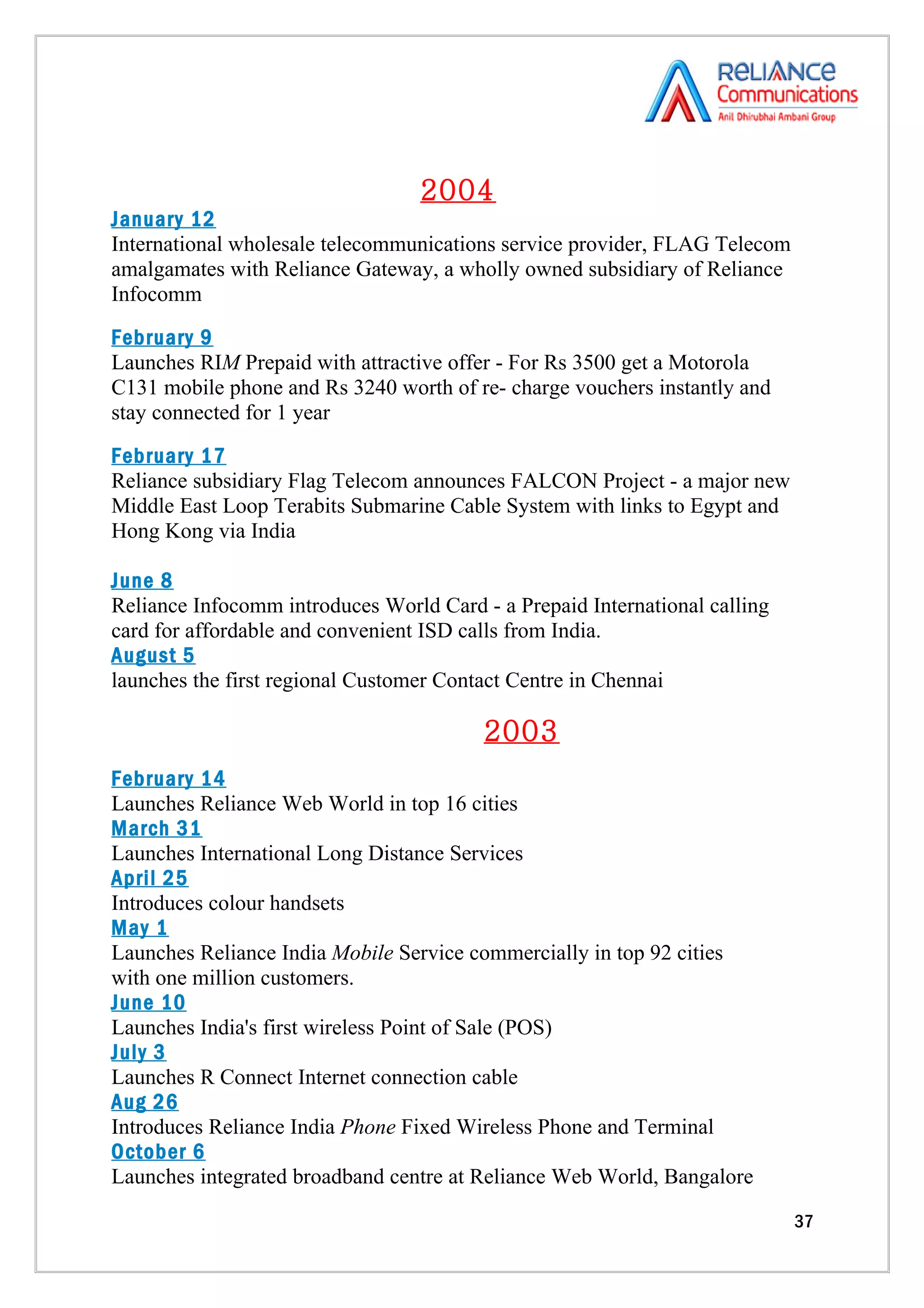 2004
January 12
International wholesale telecommunications service provider, FLAG Telecom
amalgamates with Reliance Gateway, a wholly owned subsidiary of Reliance
Infocomm
February 9
Launches RIM Prepaid with attractive offer - For Rs 3500 get a Motorola
C131 mobile phone and Rs 3240 worth of re- charge vouchers instantly and
stay connected for 1 year
February 17
Reliance subsidiary Flag Telecom announces FALCON Project - a major new
Middle East Loop Terabits Submarine Cable System with links to Egypt and
Hong Kong via India

June 8
Reliance Infocomm introduces World Card - a Prepaid International calling
card for affordable and convenient ISD calls from India.
August 5
launches the first regional Customer Contact Centre in Chennai

                                         2003
February 14
Launches Reliance Web World in top 16 cities
March 31
Launches International Long Distance Services
April 25
Introduces colour handsets
May 1
Launches Reliance India Mobile Service commercially in top 92 cities
with one million customers.
June 10
Launches India's first wireless Point of Sale (POS)
July 3
Launches R Connect Internet connection cable
Aug 26
Introduces Reliance India Phone Fixed Wireless Phone and Terminal
October 6
Launches integrated broadband centre at Reliance Web World, Bangalore

                                                                            37
 