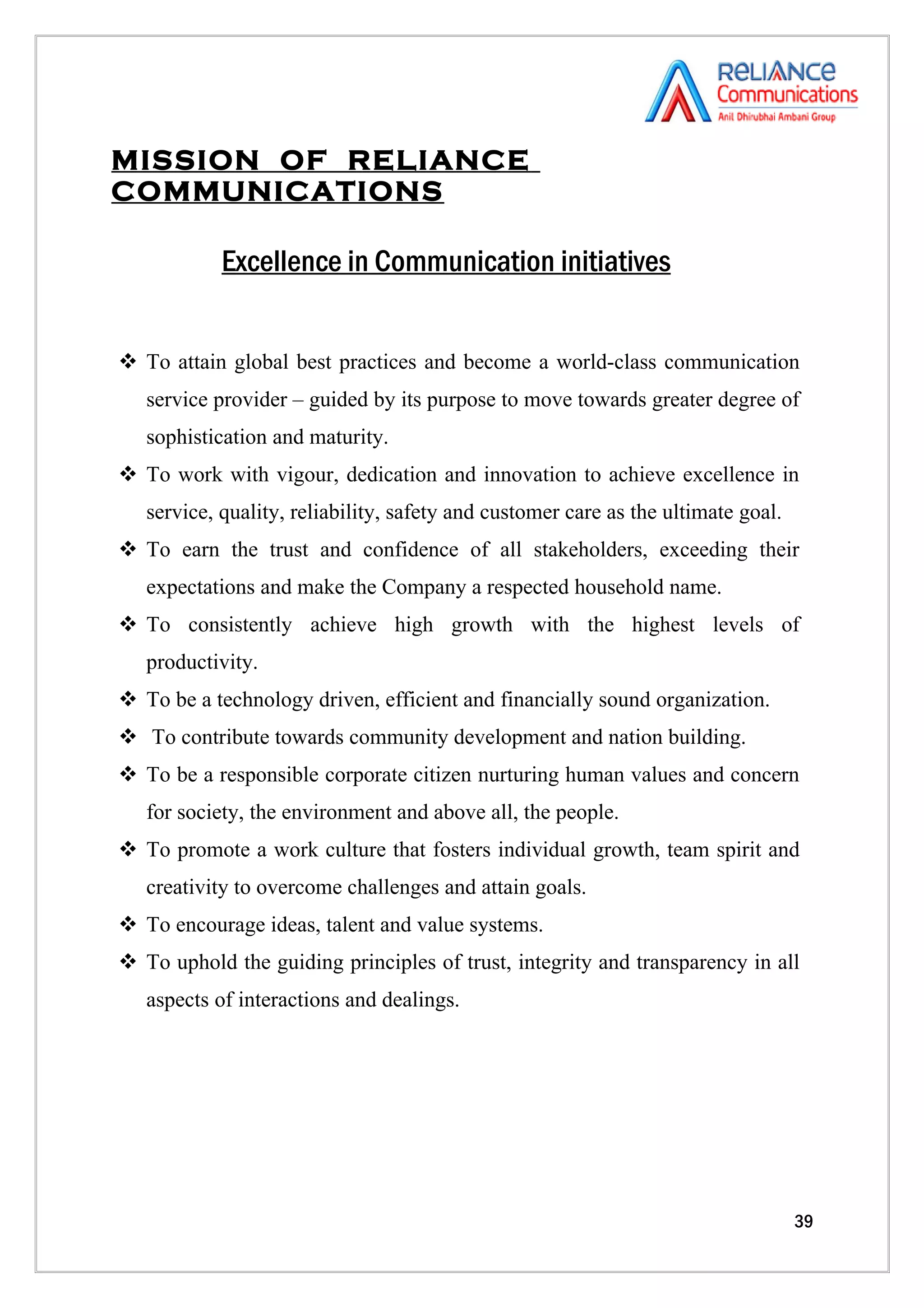 MISSION OF RELIANCE
COMMUNICATIONS

            Excellence in Communication initiatives


 To attain global best practices and become a world-class communication
   service provider – guided by its purpose to move towards greater degree of
   sophistication and maturity.
 To work with vigour, dedication and innovation to achieve excellence in
   service, quality, reliability, safety and customer care as the ultimate goal.
 To earn the trust and confidence of all stakeholders, exceeding their
   expectations and make the Company a respected household name.
 To consistently achieve high growth with the highest levels of
   productivity.
 To be a technology driven, efficient and financially sound organization.
 To contribute towards community development and nation building.
 To be a responsible corporate citizen nurturing human values and concern
   for society, the environment and above all, the people.
 To promote a work culture that fosters individual growth, team spirit and
   creativity to overcome challenges and attain goals.
 To encourage ideas, talent and value systems.
 To uphold the guiding principles of trust, integrity and transparency in all
   aspects of interactions and dealings.




                                                                                   39
 