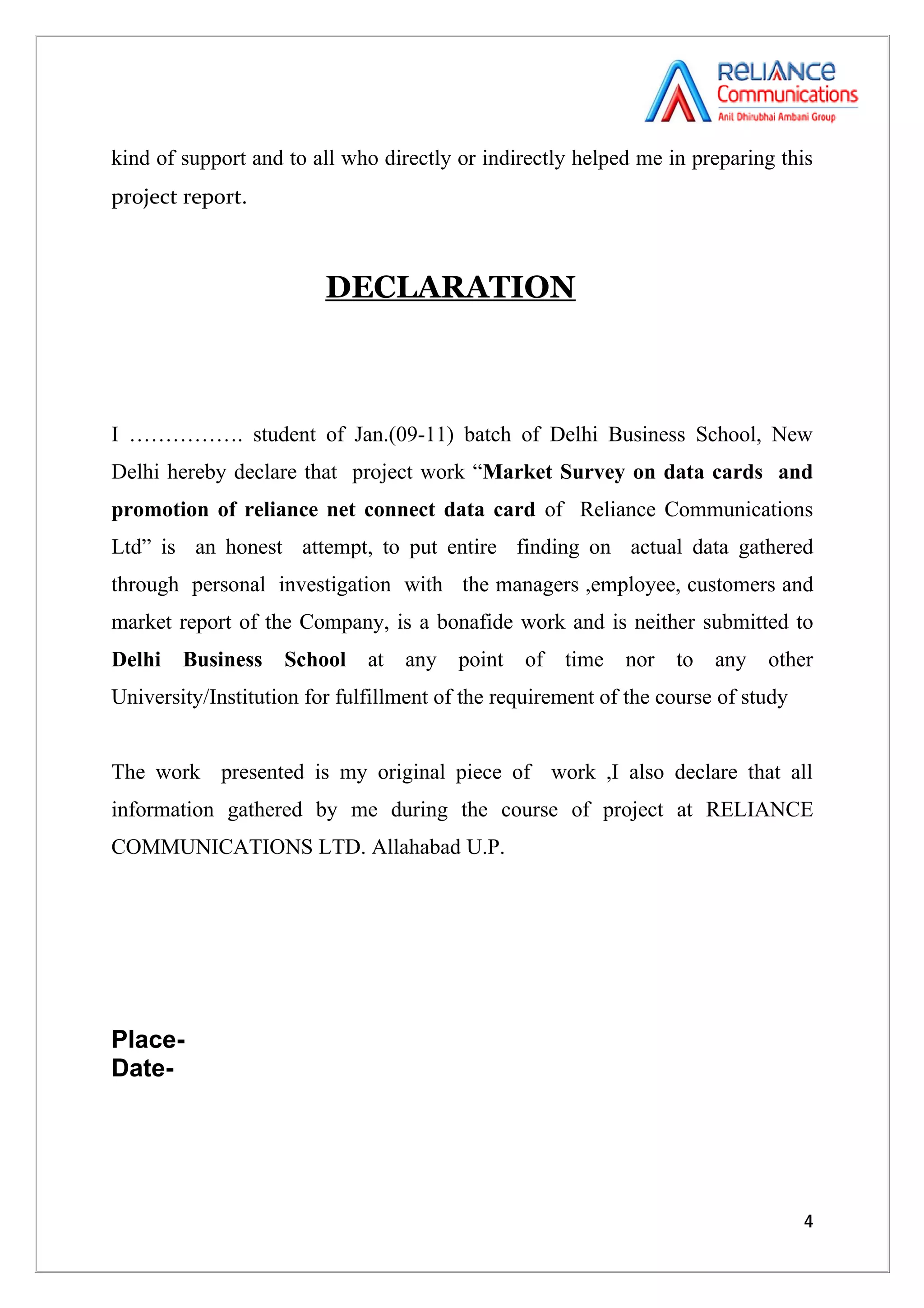 kind of support and to all who directly or indirectly helped me in preparing this
project report.



                         DECLARATION



I ……………. student of Jan.(09-11) batch of Delhi Business School, New
Delhi hereby declare that project work “Market Survey on data cards and
promotion of reliance net connect data card of Reliance Communications
Ltd” is an honest attempt, to put entire finding on actual data gathered
through personal investigation with the managers ,employee, customers and
market report of the Company, is a bonafide work and is neither submitted to
Delhi   Business    School    at   any   point   of   time   nor   to   any   other
University/Institution for fulfillment of the requirement of the course of study


The work presented is my original piece of work ,I also declare that all
information gathered by me during the course of project at RELIANCE
COMMUNICATIONS LTD. Allahabad U.P.




Place-
Date-




                                                                                   4
 