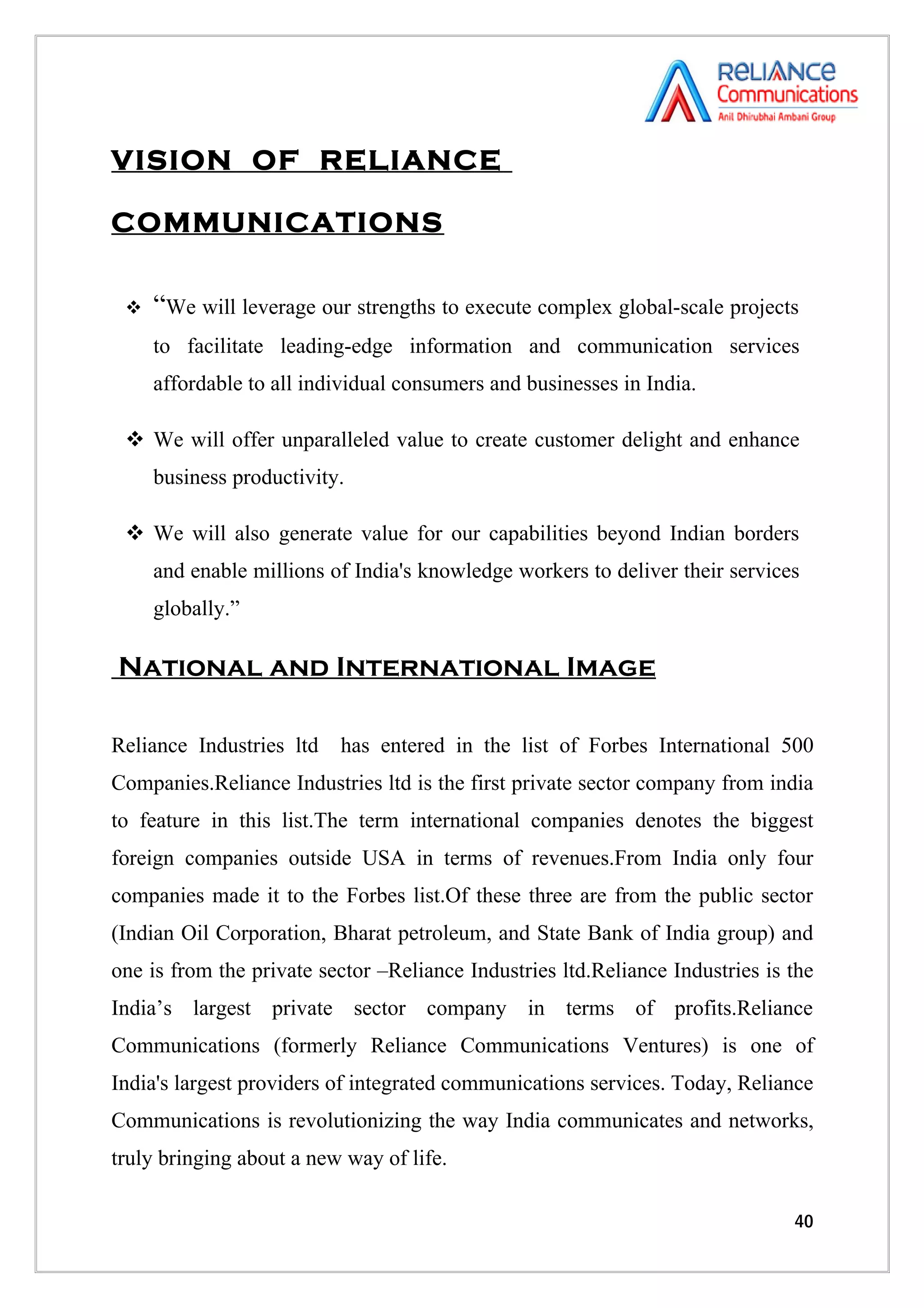 VISION OF RELIANCE

COMMUNICATIONS

    “We will leverage our strengths to execute complex global-scale projects
     to facilitate leading-edge information and communication services
     affordable to all individual consumers and businesses in India.

  We will offer unparalleled value to create customer delight and enhance
     business productivity.

  We will also generate value for our capabilities beyond Indian borders
     and enable millions of India's knowledge workers to deliver their services
     globally.”

National and International Image

Reliance Industries ltd   has entered in the list of Forbes International 500
Companies.Reliance Industries ltd is the first private sector company from india
to feature in this list.The term international companies denotes the biggest
foreign companies outside USA in terms of revenues.From India only four
companies made it to the Forbes list.Of these three are from the public sector
(Indian Oil Corporation, Bharat petroleum, and State Bank of India group) and
one is from the private sector –Reliance Industries ltd.Reliance Industries is the
India’s largest private sector company in terms of profits.Reliance
Communications (formerly Reliance Communications Ventures) is one of
India's largest providers of integrated communications services. Today, Reliance
Communications is revolutionizing the way India communicates and networks,
truly bringing about a new way of life.

                                                                               40
 