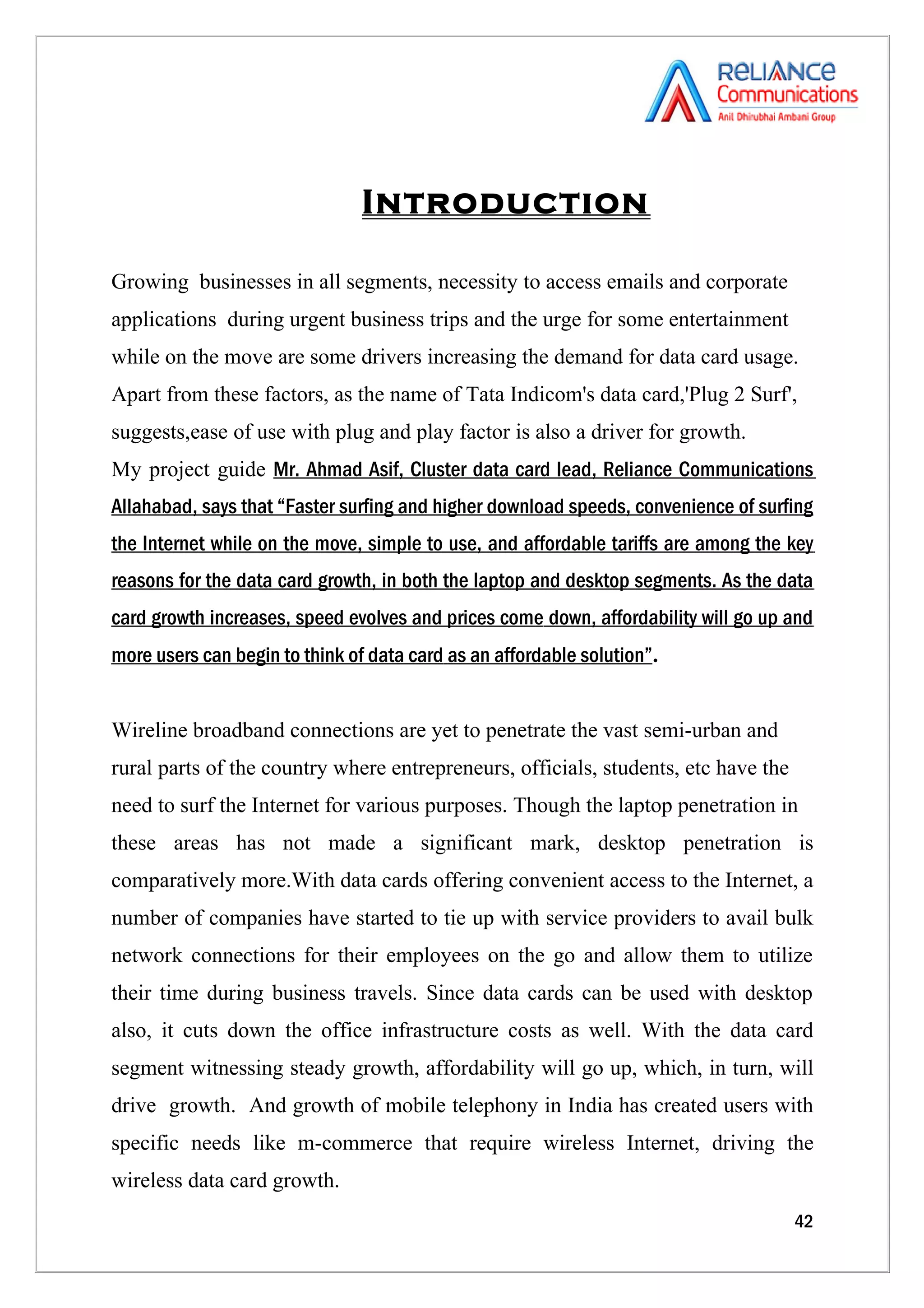 Introduction

Growing businesses in all segments, necessity to access emails and corporate
applications during urgent business trips and the urge for some entertainment
while on the move are some drivers increasing the demand for data card usage.
Apart from these factors, as the name of Tata Indicom's data card,'Plug 2 Surf',
suggests,ease of use with plug and play factor is also a driver for growth.
My project guide Mr. Ahmad Asif, Cluster data card lead, Reliance Communications
Allahabad, says that “Faster surfing and higher download speeds, convenience of surfing
the Internet while on the move, simple to use, and affordable tariffs are among the key
reasons for the data card growth, in both the laptop and desktop segments. As the data
card growth increases, speed evolves and prices come down, affordability will go up and
more users can begin to think of data card as an affordable solution”.


Wireline broadband connections are yet to penetrate the vast semi-urban and
rural parts of the country where entrepreneurs, officials, students, etc have the
need to surf the Internet for various purposes. Though the laptop penetration in
these areas has not made a significant mark, desktop penetration is
comparatively more.With data cards offering convenient access to the Internet, a
number of companies have started to tie up with service providers to avail bulk
network connections for their employees on the go and allow them to utilize
their time during business travels. Since data cards can be used with desktop
also, it cuts down the office infrastructure costs as well. With the data card
segment witnessing steady growth, affordability will go up, which, in turn, will
drive growth. And growth of mobile telephony in India has created users with
specific needs like m-commerce that require wireless Internet, driving the
wireless data card growth.
                                                                                    42
 
