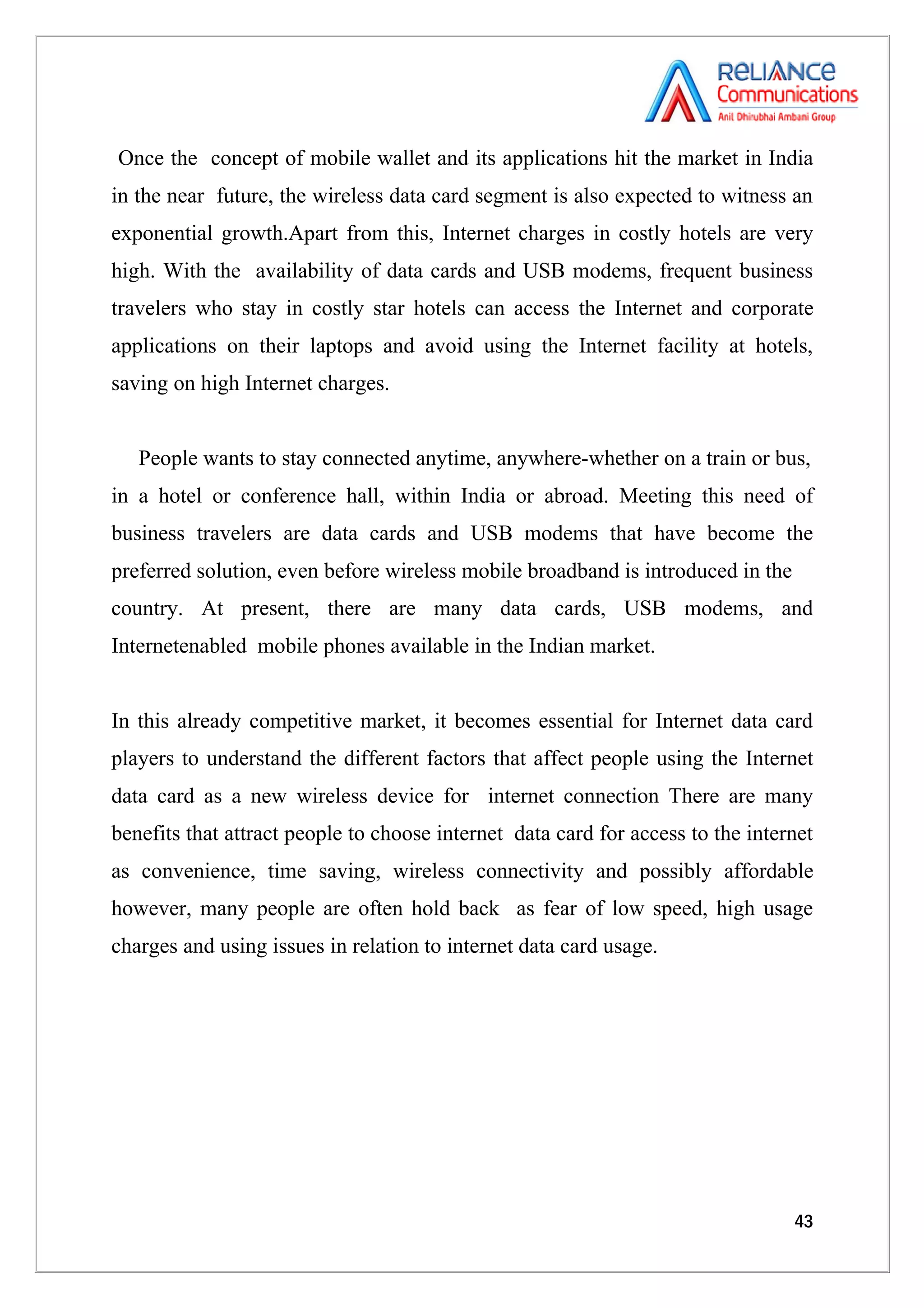 Once the concept of mobile wallet and its applications hit the market in India
in the near future, the wireless data card segment is also expected to witness an
exponential growth.Apart from this, Internet charges in costly hotels are very
high. With the availability of data cards and USB modems, frequent business
travelers who stay in costly star hotels can access the Internet and corporate
applications on their laptops and avoid using the Internet facility at hotels,
saving on high Internet charges.


   People wants to stay connected anytime, anywhere-whether on a train or bus,
in a hotel or conference hall, within India or abroad. Meeting this need of
business travelers are data cards and USB modems that have become the
preferred solution, even before wireless mobile broadband is introduced in the
country. At present, there are many data cards, USB modems, and
Internetenabled mobile phones available in the Indian market.


In this already competitive market, it becomes essential for Internet data card
players to understand the different factors that affect people using the Internet
data card as a new wireless device for internet connection There are many
benefits that attract people to choose internet data card for access to the internet
as convenience, time saving, wireless connectivity and possibly affordable
however, many people are often hold back as fear of low speed, high usage
charges and using issues in relation to internet data card usage.




                                                                                 43
 