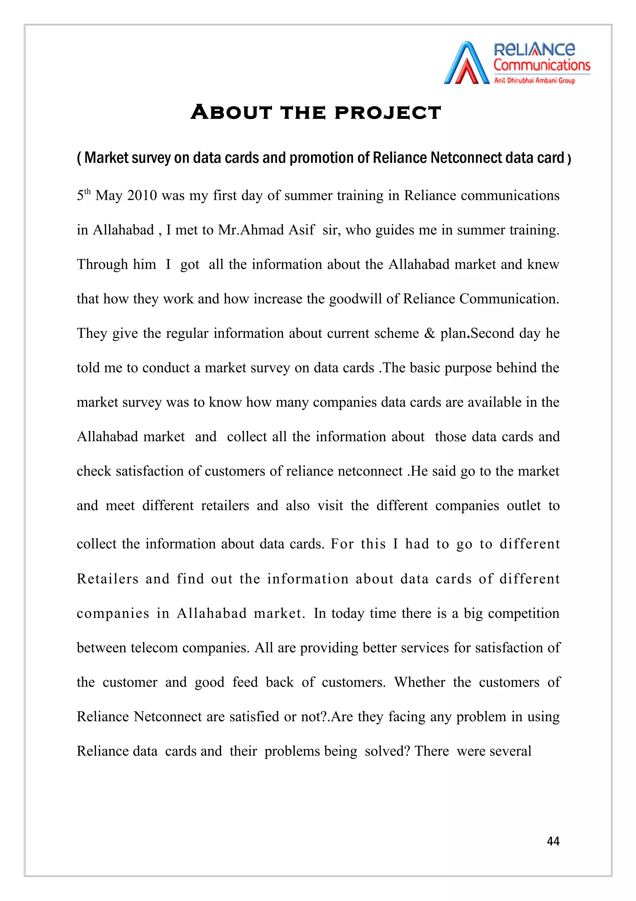 About the project

( Market survey on data cards and promotion of Reliance Netconnect data card )

5th May 2010 was my first day of summer training in Reliance communications

in Allahabad , I met to Mr.Ahmad Asif sir, who guides me in summer training.

Through him I got all the information about the Allahabad market and knew

that how they work and how increase the goodwill of Reliance Communication.

They give the regular information about current scheme & plan.Second day he

told me to conduct a market survey on data cards .The basic purpose behind the

market survey was to know how many companies data cards are available in the

Allahabad market and collect all the information about those data cards and

check satisfaction of customers of reliance netconnect .He said go to the market

and meet different retailers and also visit the different companies outlet to

collect the information about data cards. For this I had to go to different

Retailers and find out the information about data cards of different

companies in Allahabad market. In today time there is a big competition

between telecom companies. All are providing better services for satisfaction of

the customer and good feed back of customers. Whether the customers of

Reliance Netconnect are satisfied or not?.Are they facing any problem in using

Reliance data cards and their problems being solved? There were several




                                                                             44
 