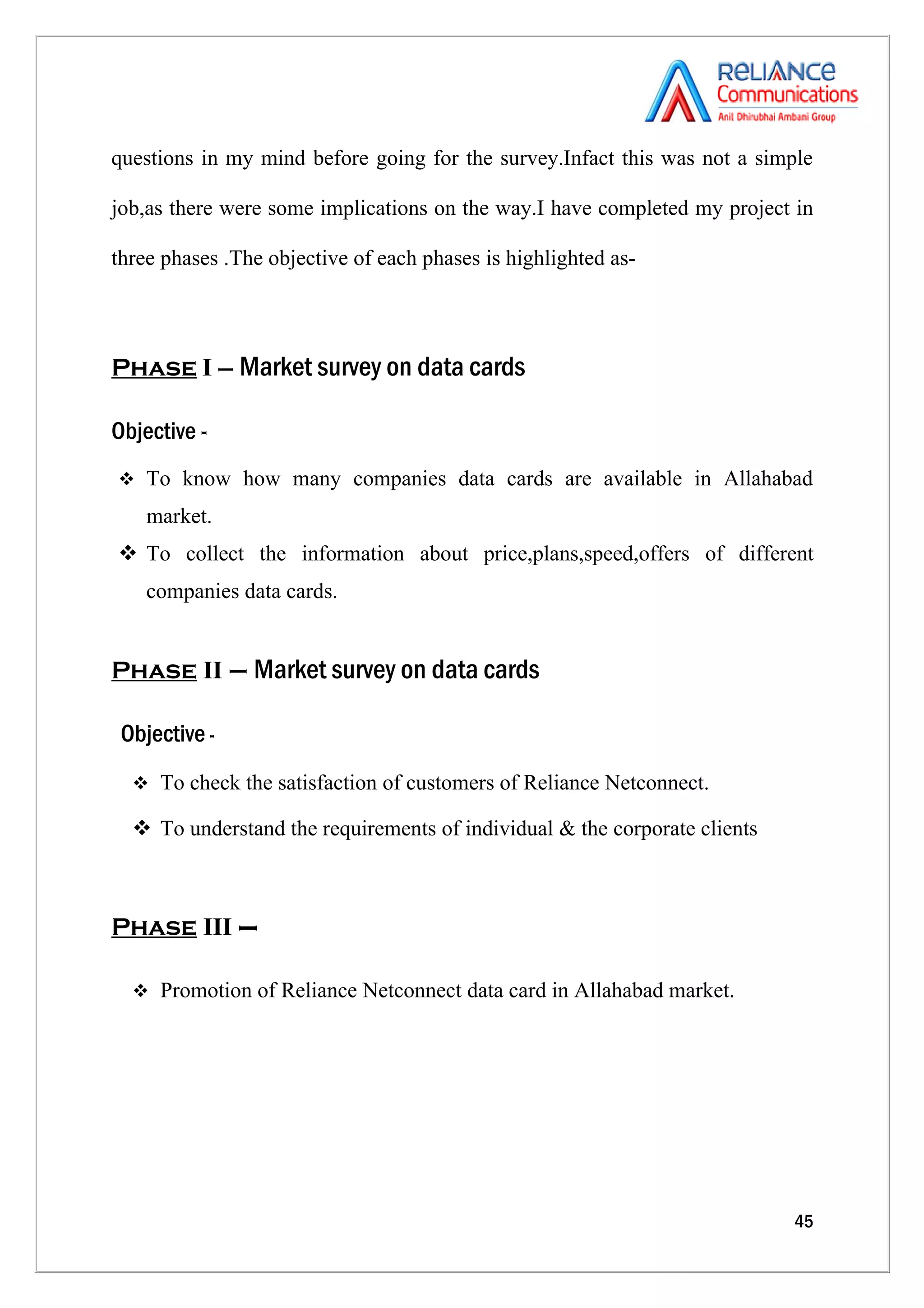 questions in my mind before going for the survey.Infact this was not a simple

job,as there were some implications on the way.I have completed my project in

three phases .The objective of each phases is highlighted as-




Phase I – Market survey on data cards

Objective -
 To know how many companies data cards are available in Allahabad

    market.
 To collect the information about price,plans,speed,offers of different
    companies data cards.


Phase II – Market survey on data cards

 Objective -
   To check the satisfaction of customers of Reliance Netconnect.

   To understand the requirements of individual & the corporate clients



Phase III –

   Promotion of Reliance Netconnect data card in Allahabad market.




                                                                           45
 