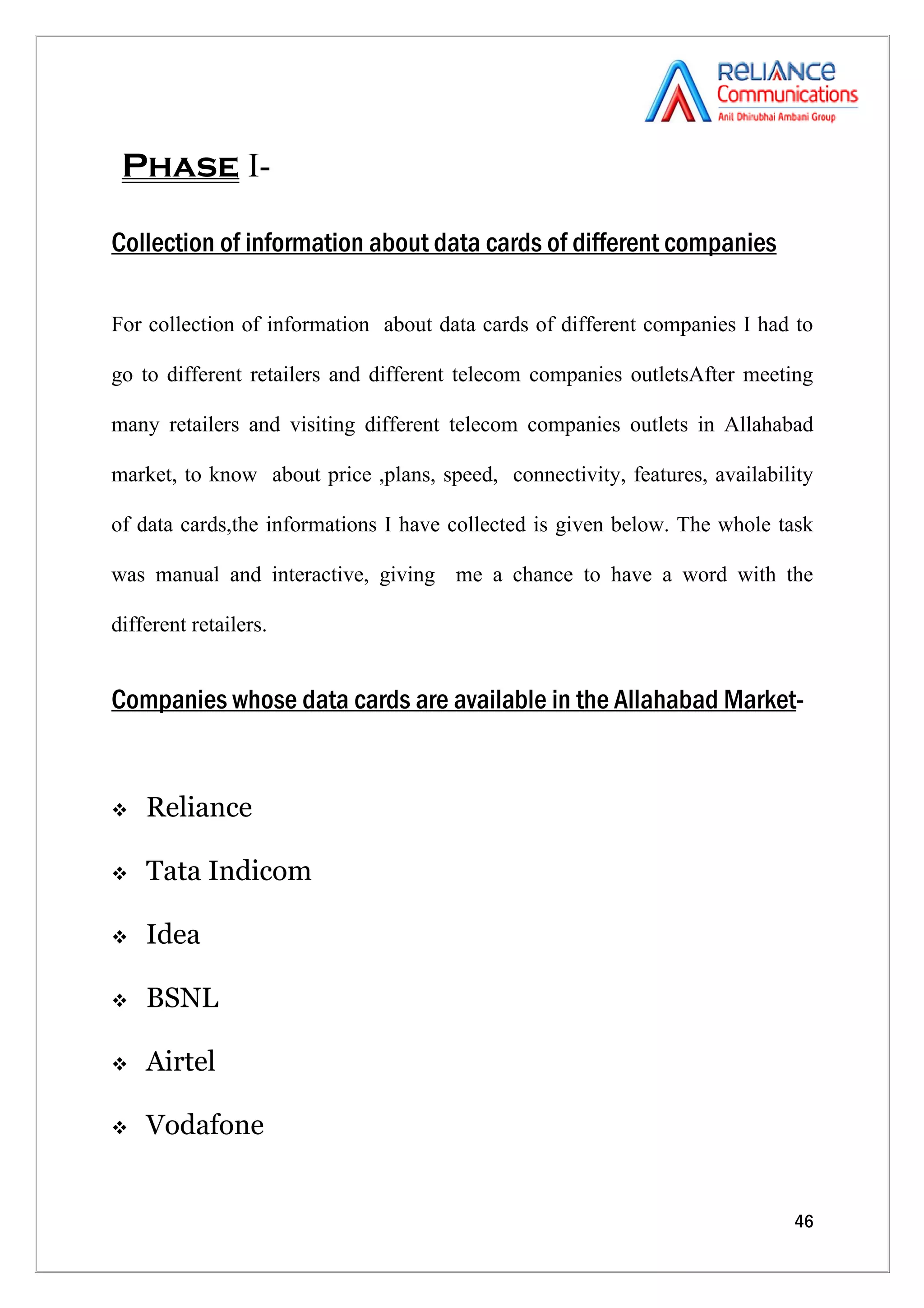 Phase I-

Collection of information about data cards of different companies

For collection of information about data cards of different companies I had to

go to different retailers and different telecom companies outletsAfter meeting

many retailers and visiting different telecom companies outlets in Allahabad

market, to know about price ,plans, speed, connectivity, features, availability

of data cards,the informations I have collected is given below. The whole task

was manual and interactive, giving me a chance to have a word with the

different retailers.


Companies whose data cards are available in the Allahabad Market-


   Reliance

   Tata Indicom

   Idea

   BSNL

   Airtel

   Vodafone


                                                                            46
 