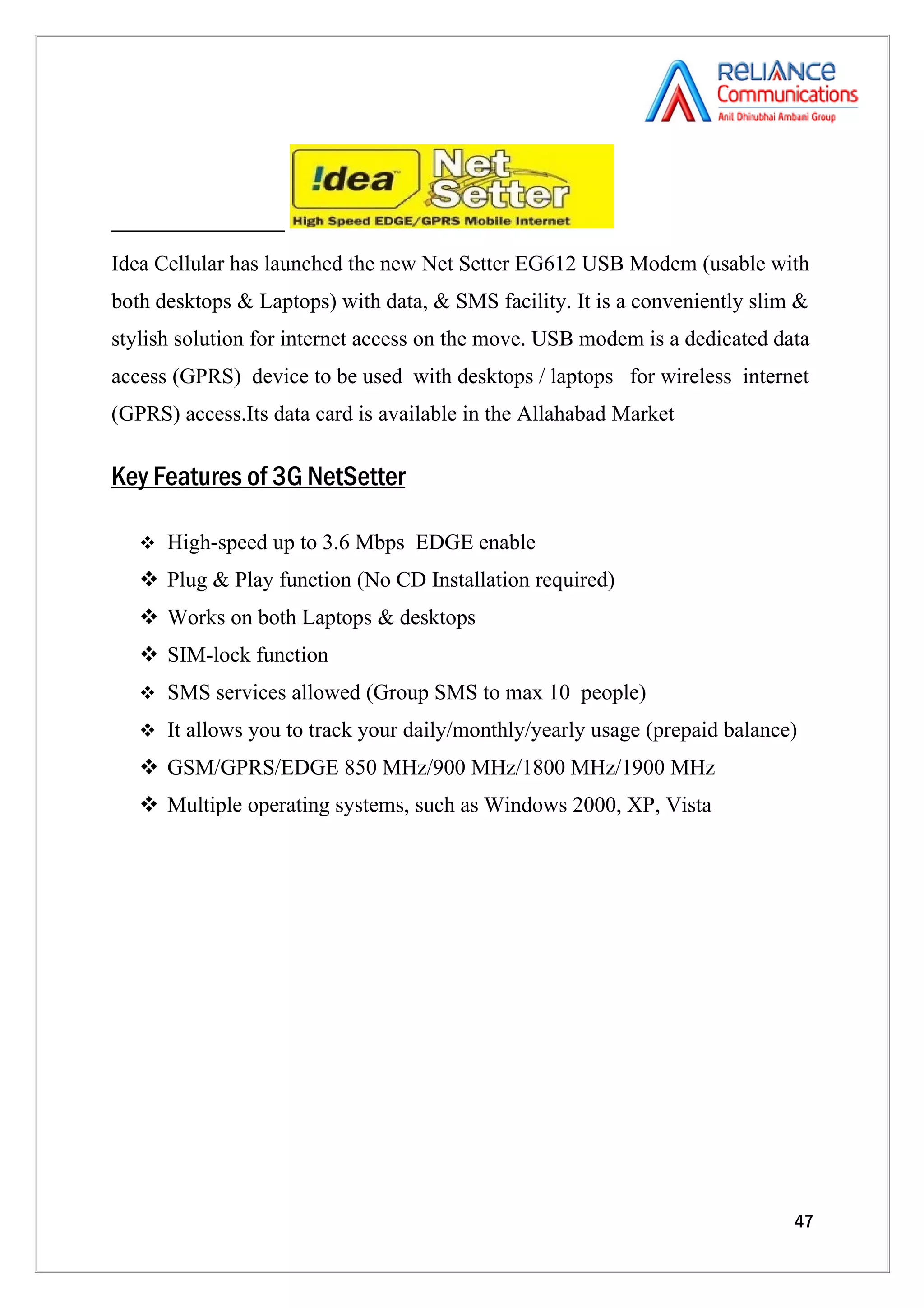 Idea Cellular has launched the new Net Setter EG612 USB Modem (usable with
both desktops & Laptops) with data, & SMS facility. It is a conveniently slim &
stylish solution for internet access on the move. USB modem is a dedicated data
access (GPRS) device to be used with desktops / laptops for wireless internet
(GPRS) access.Its data card is available in the Allahabad Market

Key Features of 3G NetSetter

    High-speed up to 3.6 Mbps EDGE enable

    Plug & Play function (No CD Installation required)
    Works on both Laptops & desktops
    SIM-lock function
    SMS services allowed (Group SMS to max 10 people)

    It allows you to track your daily/monthly/yearly usage (prepaid balance)

    GSM/GPRS/EDGE 850 MHz/900 MHz/1800 MHz/1900 MHz
    Multiple operating systems, such as Windows 2000, XP, Vista




                                                                             47
 