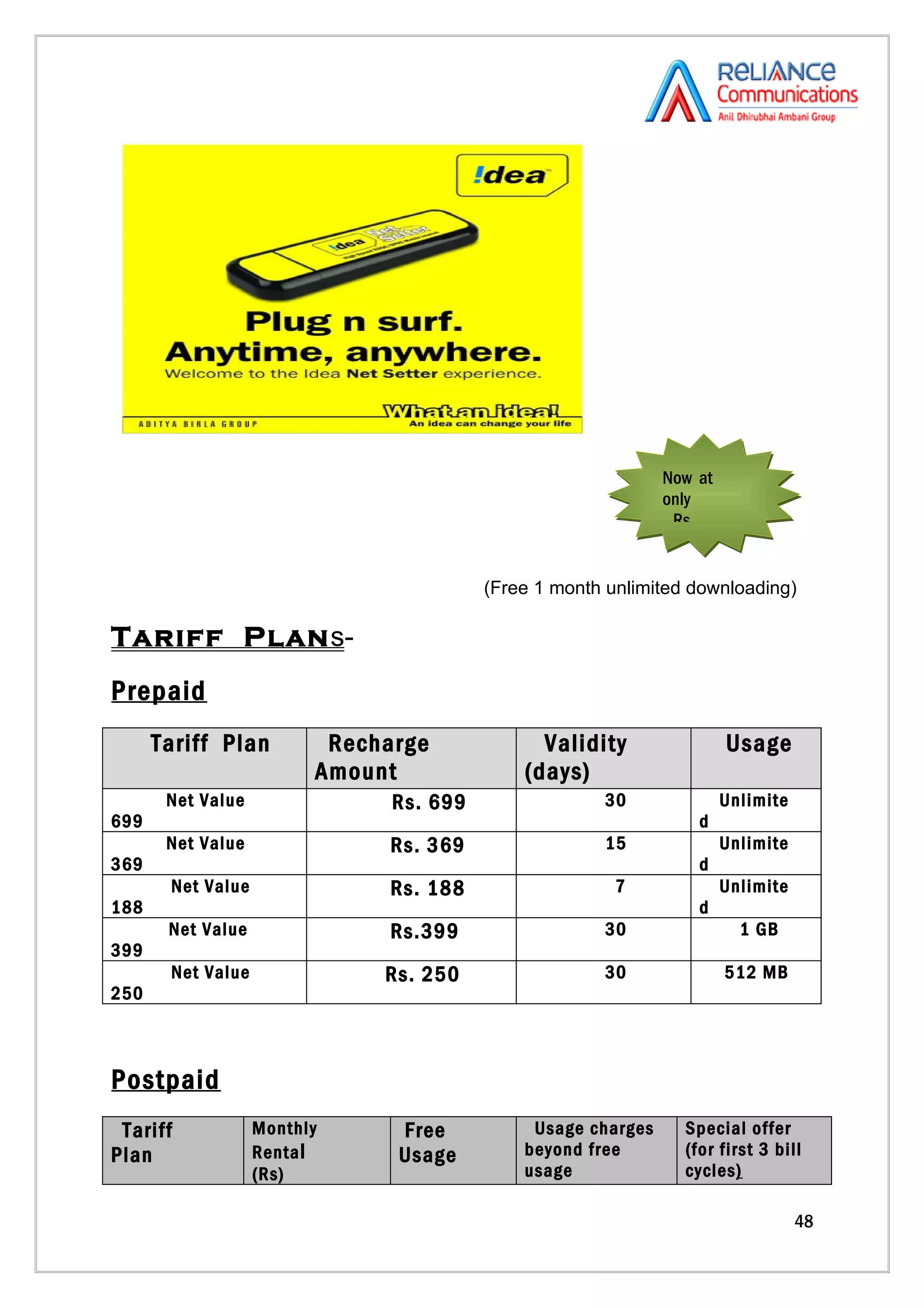 Now at
                                                              only
                                                               Rs.


                                         (Free 1 month unlimited downloading)

Tariff Plan s-
Prepaid
      Tariff Plan         Recharge             Validity                Usage
                         Amount              (days)
       Net Value               Rs. 699                30               Unlimite
699                                                               d
       Net Value              Rs. 369                 15               Unlimite
369                                                               d
       Net Value              Rs. 188                   7              Unlimite
188                                                               d
       Net Value              Rs.399                  30                 1 GB
399
       Net Value              Rs. 250                 30               512 MB
250



Postpaid
 Tariff            Monthly     Free           Usage charges     Special offer
Plan               Renta l     Usage         beyond free        (for first 3 bill
                   (Rs)                      usage              cycles)

                                                                                  48
 