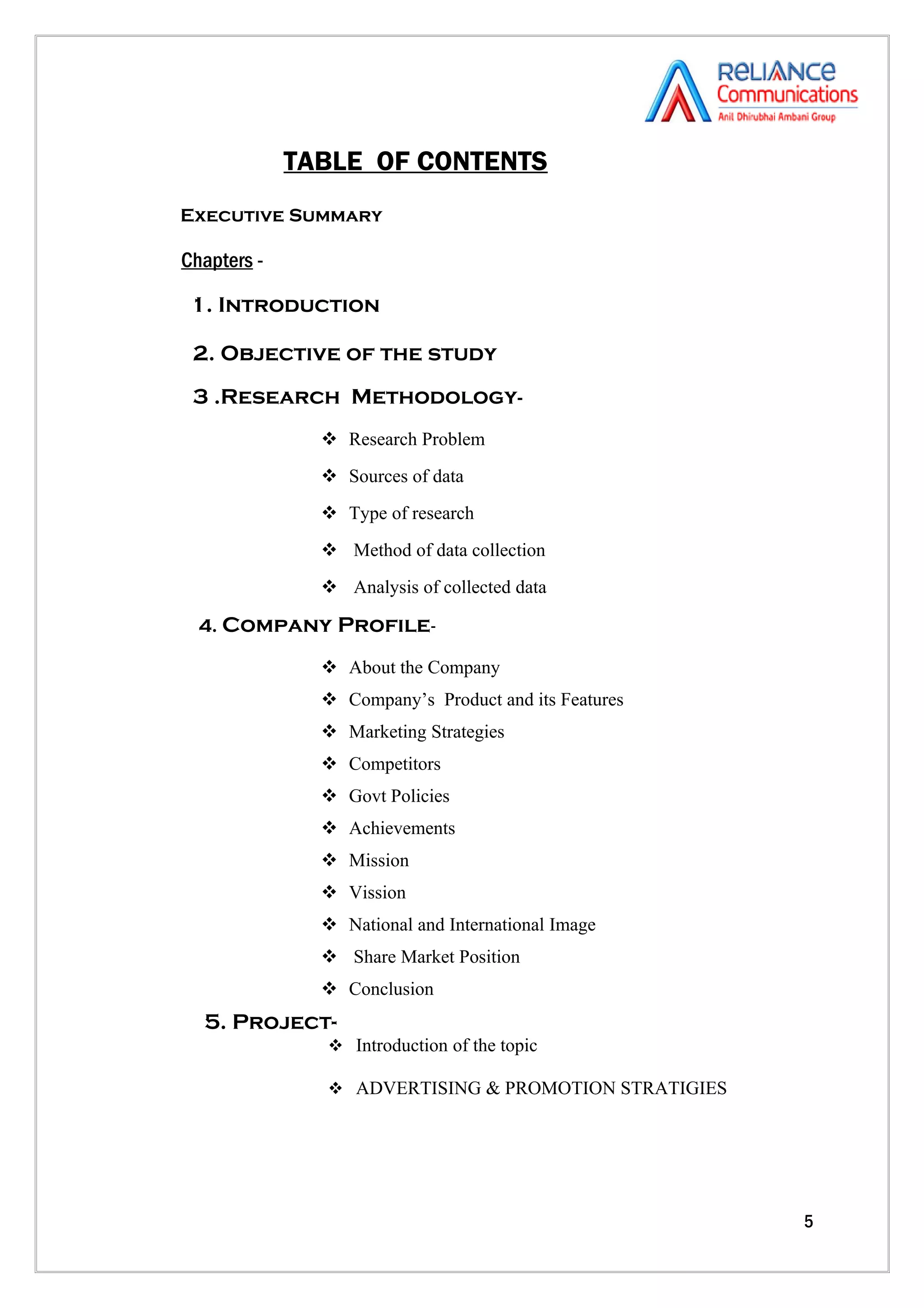 TABLE OF CONTENTS
Executive Summary

Chapters -

 1. Introduction

 2. Objective of the study
 3 .Research Methodology-
                Research Problem
                Sources of data
                Type of research
                Method of data collection
                Analysis of collected data

  4. Company Profile-

                About the Company
                Company’s Product and its Features
                Marketing Strategies
                Competitors
                Govt Policies
                Achievements
                Mission
                Vission
                National and International Image
                Share Market Position
                Conclusion
  5. Project-
                Introduction of the topic

                ADVERTISING & PROMOTION STRATIGIES




                                                      5
 