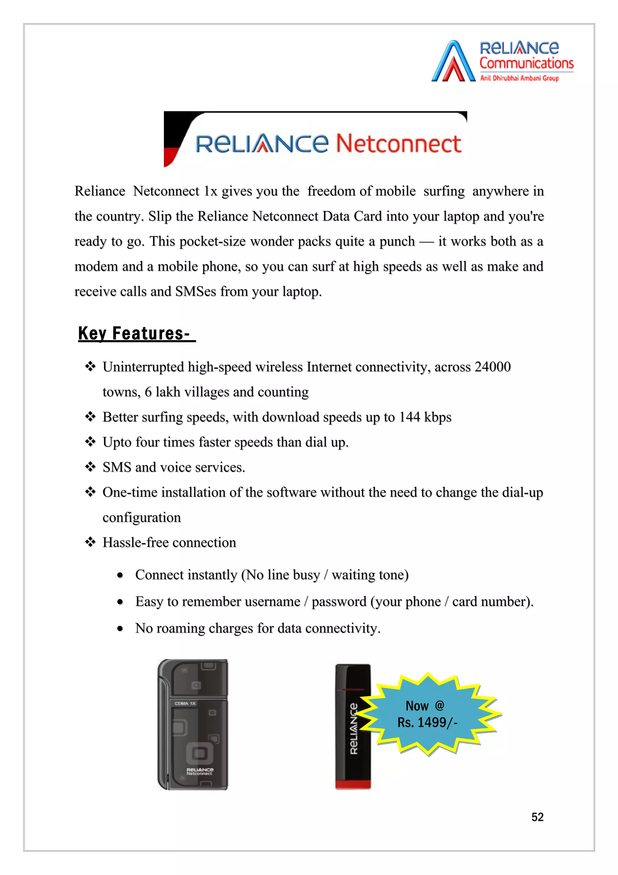 Reliance Netconnect 1x gives you the freedom of mobile surfing anywhere in
the country. Slip the Reliance Netconnect Data Card into your laptop and you're
ready to go. This pocket-size wonder packs quite a punch — it works both as a
modem and a mobile phone, so you can surf at high speeds as well as make and
receive calls and SMSes from your laptop.

Key Features-
  Uninterrupted high-speed wireless Internet connectivity, across 24000
    towns, 6 lakh villages and counting
  Better surfing speeds, with download speeds up to 144 kbps
  Upto four times faster speeds than dial up.
  SMS and voice services.
  One-time installation of the software without the need to change the dial-up
    configuration
  Hassle-free connection

       • Connect instantly (No line busy / waiting tone)
       • Easy to remember username / password (your phone / card number).
       • No roaming charges for data connectivity.




                                                       Now @
                                                      Rs. 1499/-




                                                                            52
 