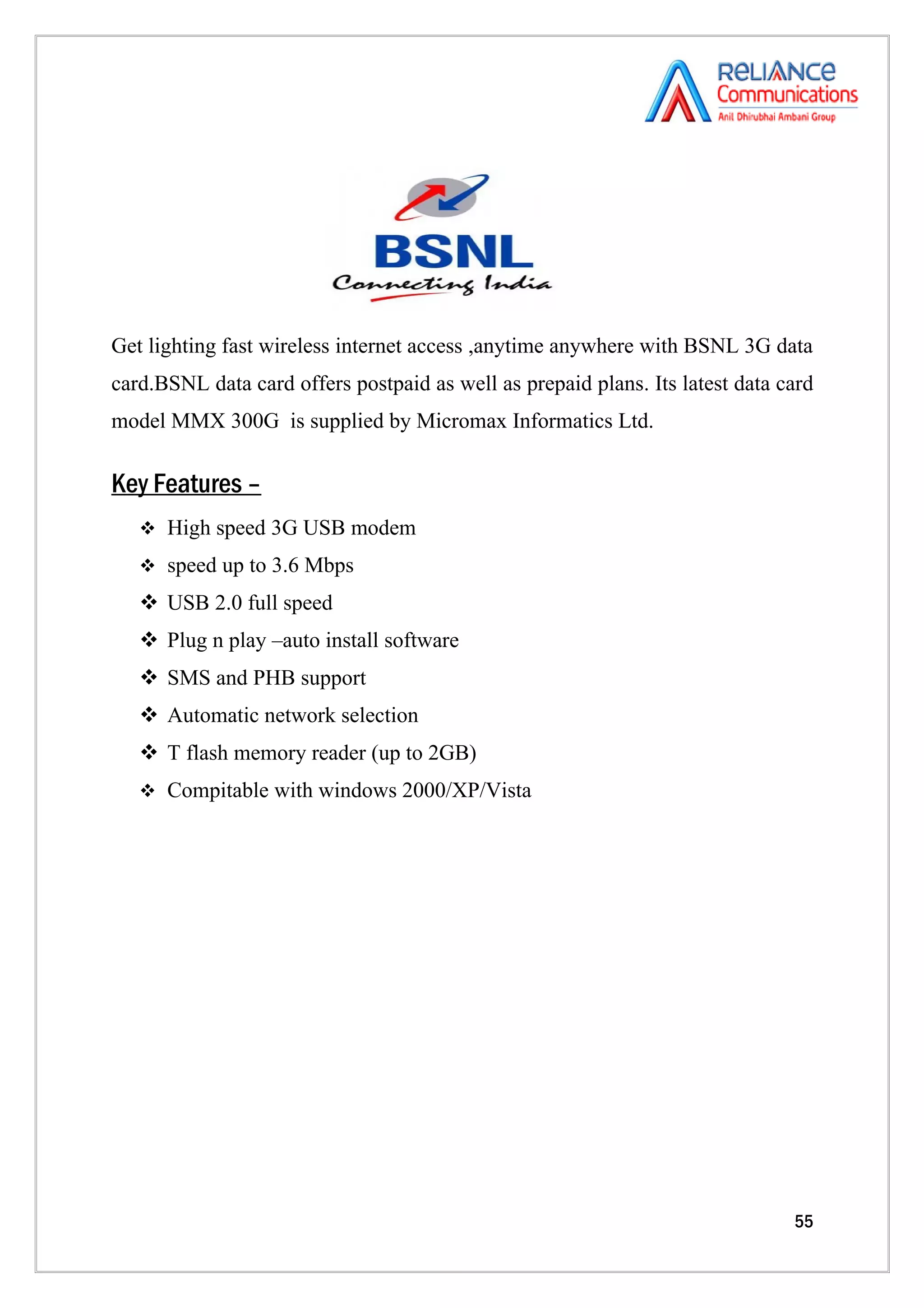 Get lighting fast wireless internet access ,anytime anywhere with BSNL 3G data
card.BSNL data card offers postpaid as well as prepaid plans. Its latest data card
model MMX 300G is supplied by Micromax Informatics Ltd.

Key Features –
    High speed 3G USB modem

    speed up to 3.6 Mbps

    USB 2.0 full speed
    Plug n play –auto install software
    SMS and PHB support
    Automatic network selection
    T flash memory reader (up to 2GB)
    Compitable with windows 2000/XP/Vista




                                                                               55
 