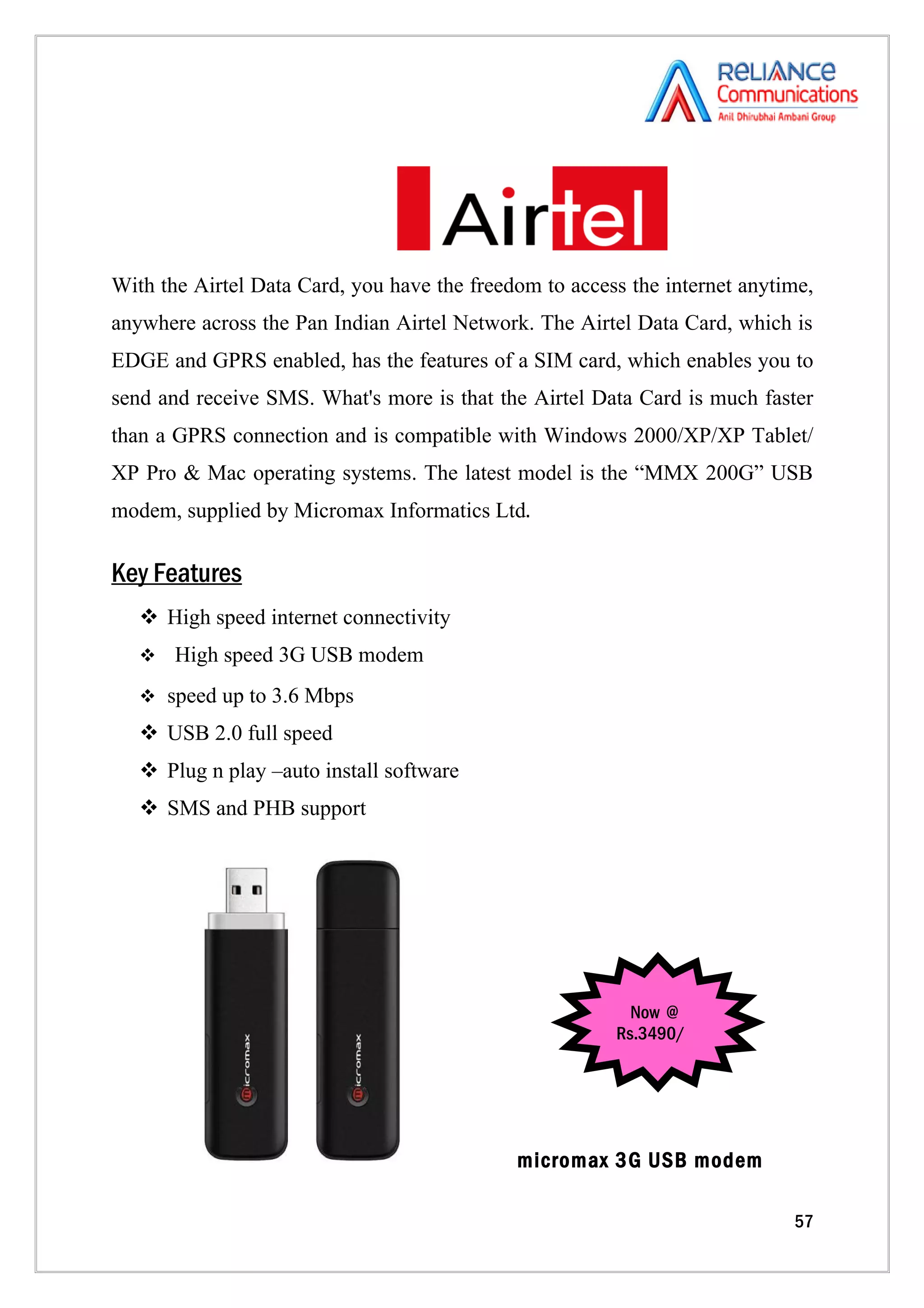 With the Airtel Data Card, you have the freedom to access the internet anytime,
anywhere across the Pan Indian Airtel Network. The Airtel Data Card, which is
EDGE and GPRS enabled, has the features of a SIM card, which enables you to
send and receive SMS. What's more is that the Airtel Data Card is much faster
than a GPRS connection and is compatible with Windows 2000/XP/XP Tablet/
XP Pro & Mac operating systems. The latest model is the “MMX 200G” USB
modem, supplied by Micromax Informatics Ltd.

Key Features
    High speed internet connectivity
      High speed 3G USB modem
    speed up to 3.6 Mbps

    USB 2.0 full speed
    Plug n play –auto install software
    SMS and PHB support




                                                          Now @
                                                        Rs.3490/




                                             micromax 3G USB modem

                                                                            57
 
