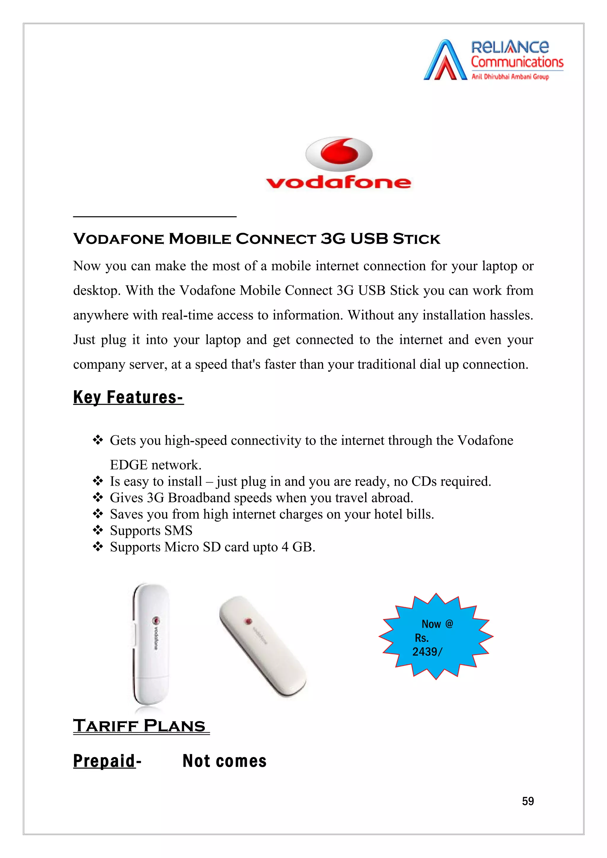 Vodafone Mobile Connect 3G USB Stick
Now you can make the most of a mobile internet connection for your laptop or
desktop. With the Vodafone Mobile Connect 3G USB Stick you can work from
anywhere with real-time access to information. Without any installation hassles.
Just plug it into your laptop and get connected to the internet and even your
company server, at a speed that's faster than your traditional dial up connection.

Key Features-

    Gets you high-speed connectivity to the internet through the Vodafone
       EDGE network.
      Is easy to install – just plug in and you are ready, no CDs required.
      Gives 3G Broadband speeds when you travel abroad.
      Saves you from high internet charges on your hotel bills.
      Supports SMS
      Supports Micro SD card upto 4 GB.




                                                              Now @
                                                             Rs.
                                                             2439/




Tariff Plans
Prepaid-            Not comes

                                                                                59
 