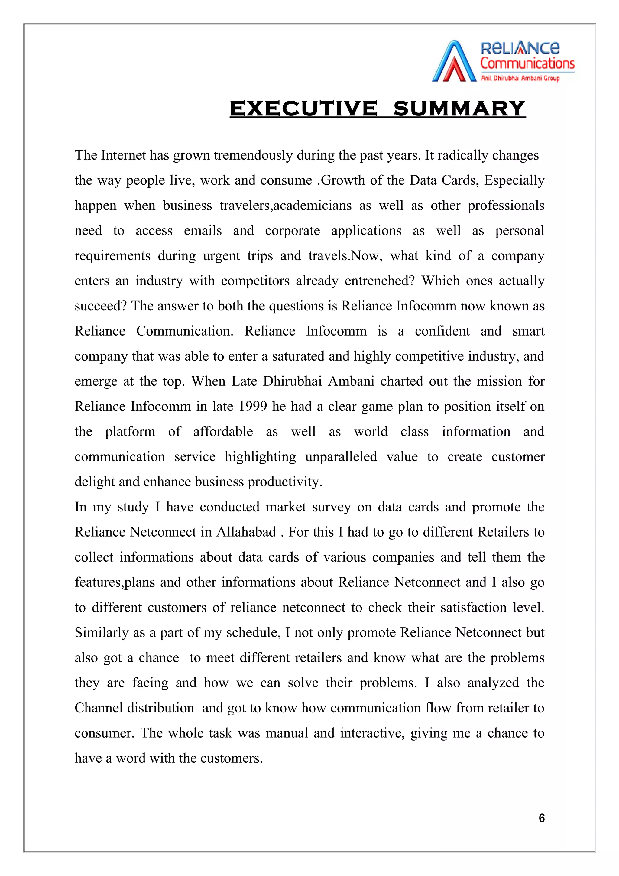 EXECUTIVE SUMMARY

The Internet has grown tremendously during the past years. It radically changes
the way people live, work and consume .Growth of the Data Cards, Especially
happen when business travelers,academicians as well as other professionals
need to access emails and corporate applications as well as personal
requirements during urgent trips and travels.Now, what kind of a company
enters an industry with competitors already entrenched? Which ones actually
succeed? The answer to both the questions is Reliance Infocomm now known as
Reliance Communication. Reliance Infocomm is a confident and smart
company that was able to enter a saturated and highly competitive industry, and
emerge at the top. When Late Dhirubhai Ambani charted out the mission for
Reliance Infocomm in late 1999 he had a clear game plan to position itself on
the platform of affordable as well as world class information and
communication service highlighting unparalleled value to create customer
delight and enhance business productivity.
In my study I have conducted market survey on data cards and promote the
Reliance Netconnect in Allahabad . For this I had to go to different Retailers to
collect informations about data cards of various companies and tell them the
features,plans and other informations about Reliance Netconnect and I also go
to different customers of reliance netconnect to check their satisfaction level.
Similarly as a part of my schedule, I not only promote Reliance Netconnect but
also got a chance to meet different retailers and know what are the problems
they are facing and how we can solve their problems. I also analyzed the
Channel distribution and got to know how communication flow from retailer to
consumer. The whole task was manual and interactive, giving me a chance to
have a word with the customers.



                                                                               6
 
