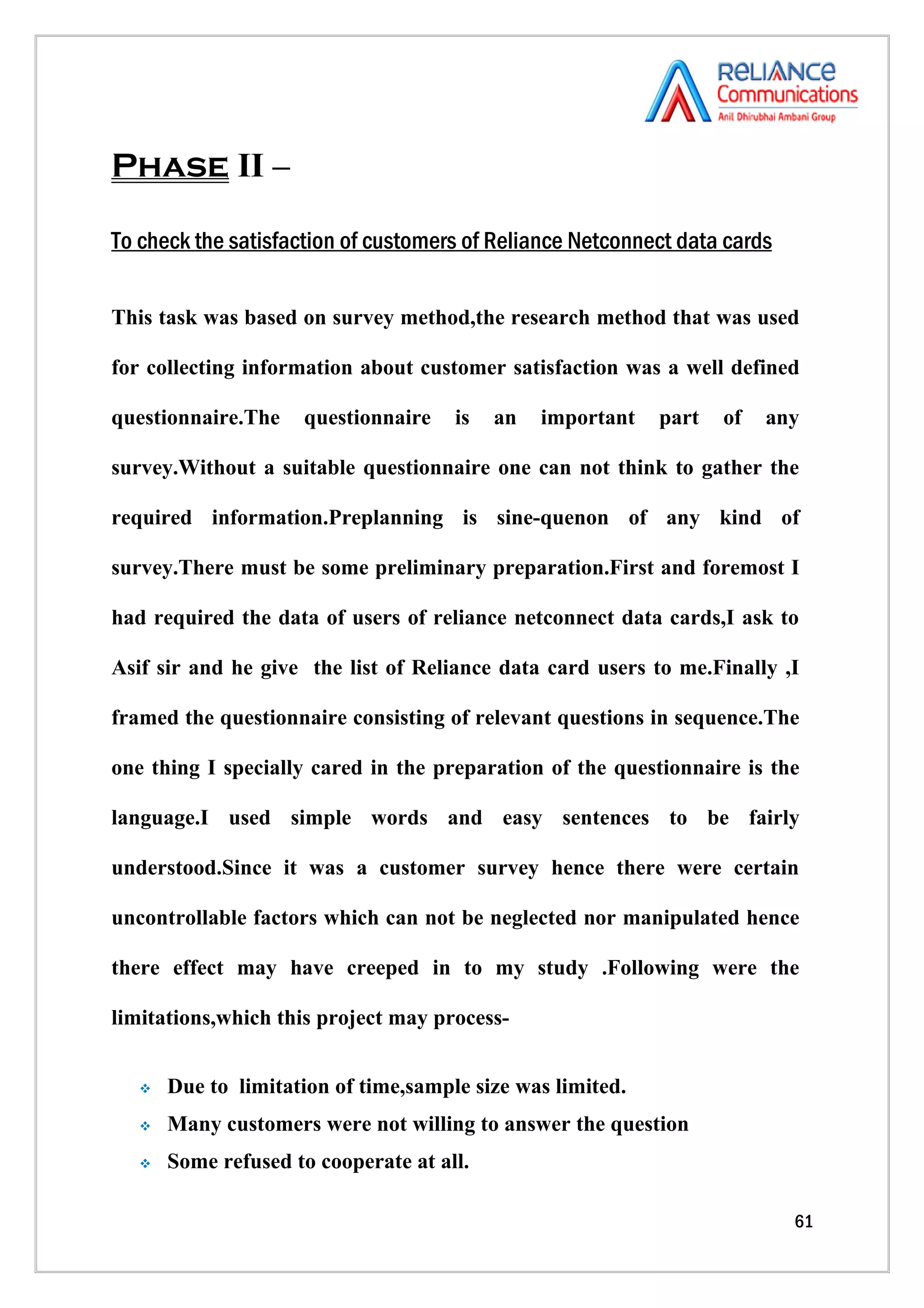 Phase II –

To check the satisfaction of customers of Reliance Netconnect data cards


This task was based on survey method,the research method that was used

for collecting information about customer satisfaction was a well defined

questionnaire.The    questionnaire    is   an   important   part   of   any

survey.Without a suitable questionnaire one can not think to gather the

required information.Preplanning is sine-quenon of any kind of

survey.There must be some preliminary preparation.First and foremost I

had required the data of users of reliance netconnect data cards,I ask to

Asif sir and he give the list of Reliance data card users to me.Finally ,I

framed the questionnaire consisting of relevant questions in sequence.The

one thing I specially cared in the preparation of the questionnaire is the

language.I used simple words and easy sentences to be fairly

understood.Since it was a customer survey hence there were certain

uncontrollable factors which can not be neglected nor manipulated hence

there effect may have creeped in to my study .Following were the

limitations,which this project may process-


      Due to limitation of time,sample size was limited.
      Many customers were not willing to answer the question
      Some refused to cooperate at all.

                                                                           61
 