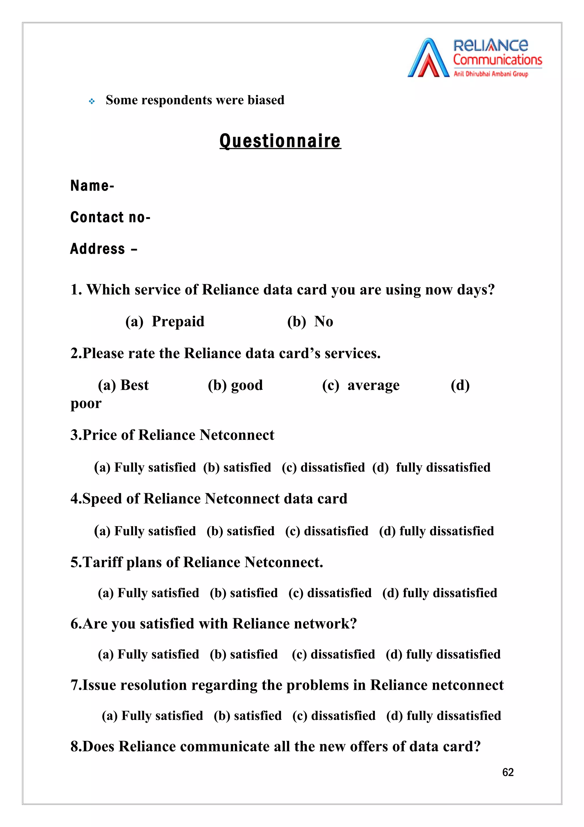     Some respondents were biased


                            Questionnaire

Name-

Contact no-

Address –

1. Which service of Reliance data card you are using now days?

           (a) Prepaid                    (b) No

2.Please rate the Reliance data card’s services.

   (a) Best               (b) good             (c) average             (d)
poor

3.Price of Reliance Netconnect

   (a) Fully satisfied (b) satisfied (c) dissatisfied (d) fully dissatisfied

4.Speed of Reliance Netconnect data card

   (a) Fully satisfied (b) satisfied (c) dissatisfied (d) fully dissatisfied

5.Tariff plans of Reliance Netconnect.
      (a) Fully satisfied (b) satisfied (c) dissatisfied (d) fully dissatisfied

6.Are you satisfied with Reliance network?
      (a) Fully satisfied (b) satisfied   (c) dissatisfied (d) fully dissatisfied

7.Issue resolution regarding the problems in Reliance netconnect
      (a) Fully satisfied (b) satisfied (c) dissatisfied (d) fully dissatisfied

8.Does Reliance communicate all the new offers of data card?
                                                                                    62
 