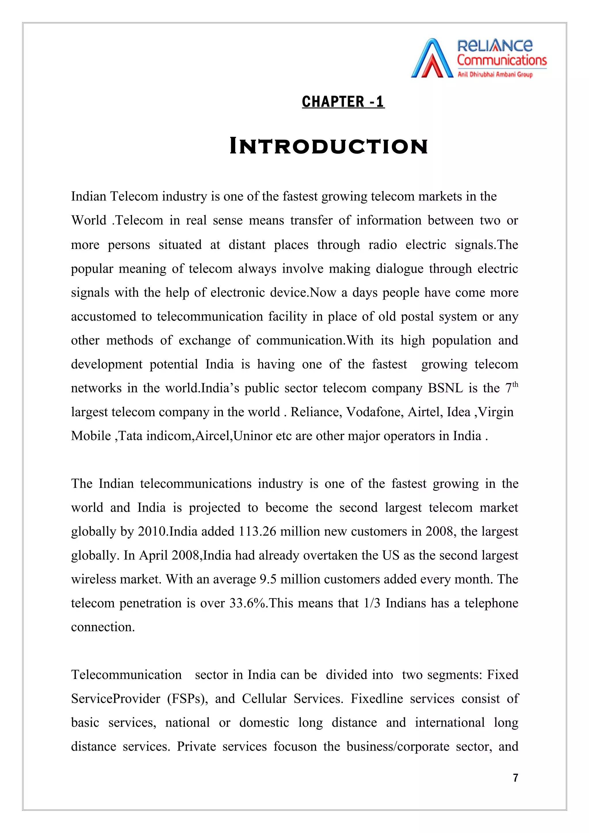 CHAPTER -1

                            Introduction

Indian Telecom industry is one of the fastest growing telecom markets in the
World .Telecom in real sense means transfer of information between two or
more persons situated at distant places through radio electric signals.The
popular meaning of telecom always involve making dialogue through electric
signals with the help of electronic device.Now a days people have come more
accustomed to telecommunication facility in place of old postal system or any
other methods of exchange of communication.With its high population and
development potential India is having one of the fastest      growing telecom
networks in the world.India’s public sector telecom company BSNL is the 7th
largest telecom company in the world . Reliance, Vodafone, Airtel, Idea ,Virgin
Mobile ,Tata indicom,Aircel,Uninor etc are other major operators in India .


The Indian telecommunications industry is one of the fastest growing in the
world and India is projected to become the second largest telecom market
globally by 2010.India added 113.26 million new customers in 2008, the largest
globally. In April 2008,India had already overtaken the US as the second largest
wireless market. With an average 9.5 million customers added every month. The
telecom penetration is over 33.6%.This means that 1/3 Indians has a telephone
connection.


Telecommunication sector in India can be divided into two segments: Fixed
ServiceProvider (FSPs), and Cellular Services. Fixedline services consist of
basic services, national or domestic long distance and international long
distance services. Private services focuson the business/corporate sector, and

                                                                               7
 