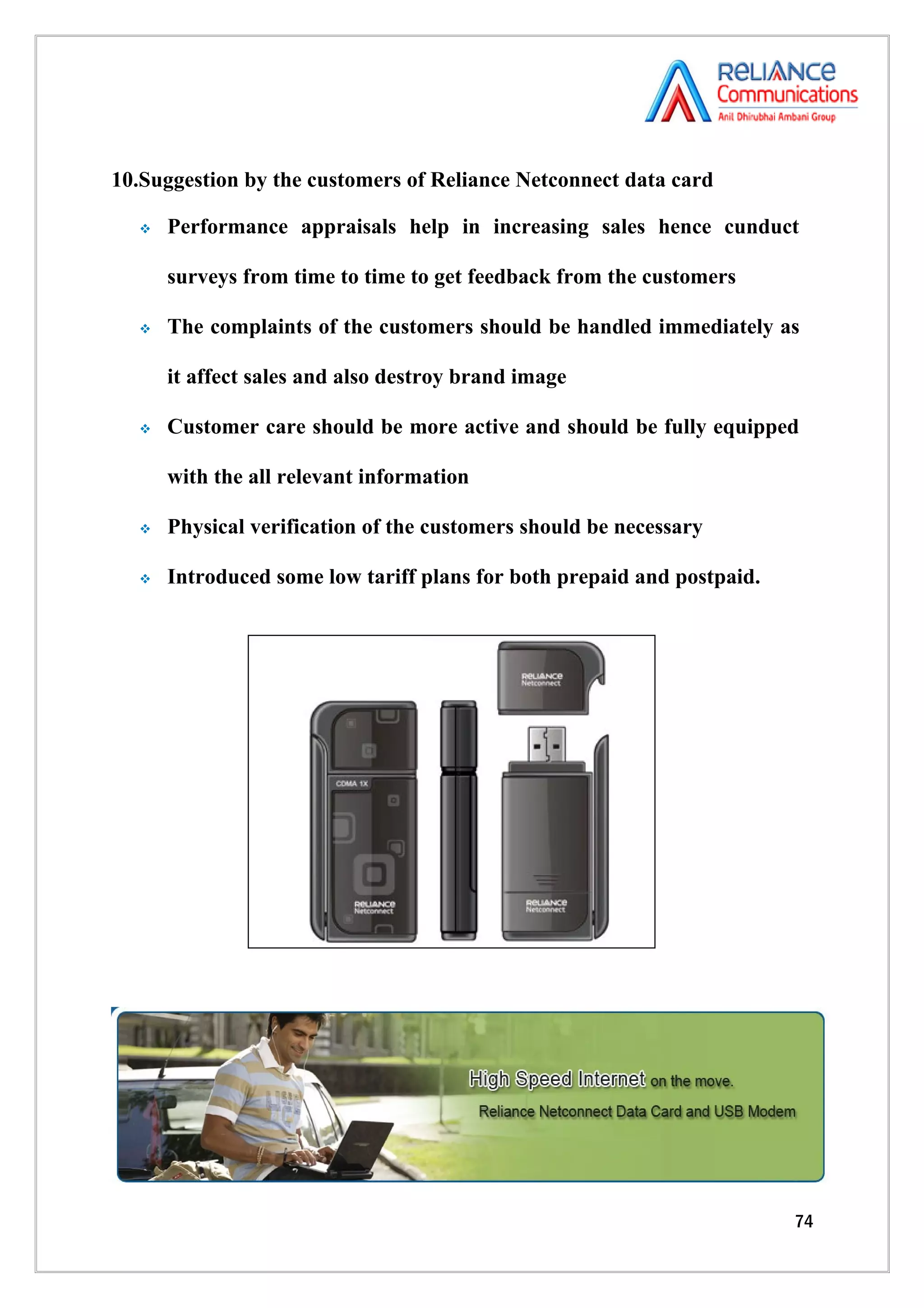 10.Suggestion by the customers of Reliance Netconnect data card

     Performance appraisals help in increasing sales hence cunduct

      surveys from time to time to get feedback from the customers

     The complaints of the customers should be handled immediately as

      it affect sales and also destroy brand image

     Customer care should be more active and should be fully equipped

      with the all relevant information

     Physical verification of the customers should be necessary

     Introduced some low tariff plans for both prepaid and postpaid.




                                                                        74
 
